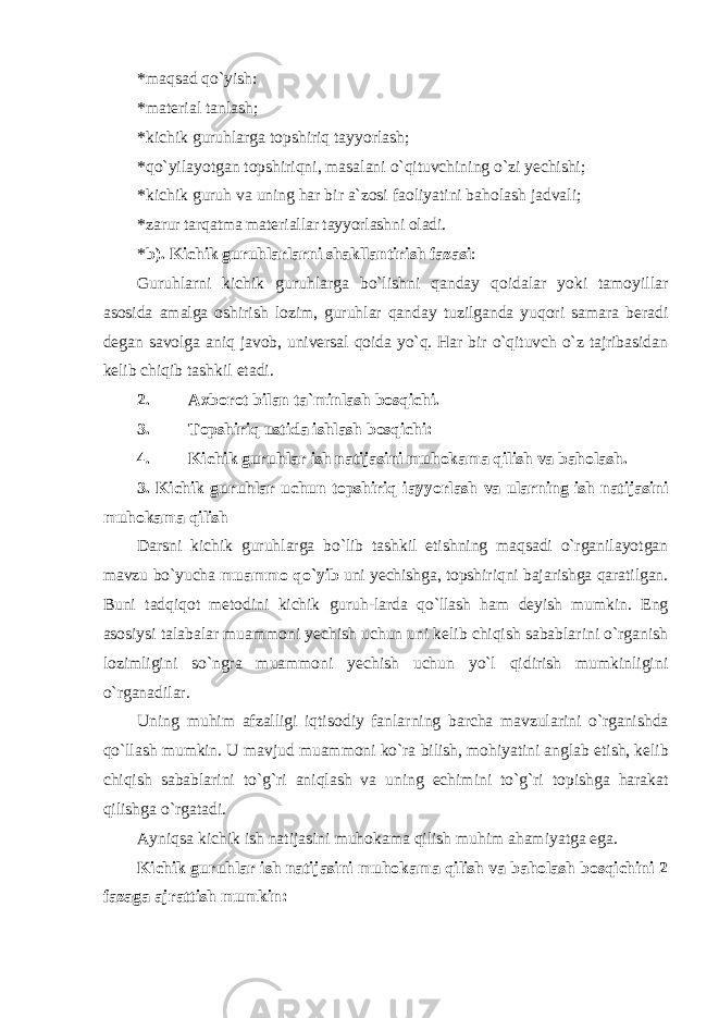 * maqsad qo`yish: * material tanlash; * kichik guruhlarga topshiriq tayyorlash; * qo`yilayotgan topshiriqni, masalani o`qituvchining o`zi yechishi; * kichik guruh va uning har bir a`zosi faoliyatini baholash jadvali; * zarur tarqatma materiallar tayyorlashni oladi. * b). Kichik guruhlarlarni shakllantirish fazasi : Guruhlarni kichik guruhlarga bo`lishni qanday qoidalar yoki tamoyillar asosida amalga oshirish lozim, guruhlar qanday tuzilganda yuqori samara beradi degan savolga aniq javob, universal qoida yo`q. Har bir o`qituvch o`z tajribasidan kelib chiqib tashkil etadi. 2. Axborot bilan ta`minlash bosqichi. 3. Topshiriq ustida ishlash bosqichi: 4. Kichik guruhlar ish natijasini muhokama qilish va baholash. 3. Kichik guruhlar uchun topshiriq iayyorlash va ularning ish natijasini muhokama qilish Darsni kichik guruhlarga bo`lib tashkil etishning maqsadi o`rganilayotgan mavzu bo`yucha muammo qo`yib uni yechishga, topshiriqni bajarishga qaratilgan. Buni tadqiqot metodini kichik guruh-larda qo`llash ham deyish mumkin. Eng asosiysi talabalar muammoni yechish uchun uni kelib chiqish sabablarini o`rganish lozimligini so`ngra muammoni yechish uchun yo`l qidirish mumkinligini o`rganadilar. Uning muhim а fz а lligi iqtis о diy f а nl а rning b а rch а m а vzul а rini o`rg а nishd а qo`ll а sh mumkin. U m а vjud mu а mm о ni ko`r а bilish, m о hiyatini а ngl а b е tish, k е lib chiqish s а b а bl а rini to`g`ri а niql а sh v а uning е chimini to`g`ri t о pishg а h а r а k а t qilishg а o`rg а t а di. Ayniqsa kichik ish natijasini muhokama qilish muhim ahamiyatga ega. Kichik guruhlar ish natijasini muhokama qilish va baholash bosqichini 2 fazaga ajrattish mumkin: 