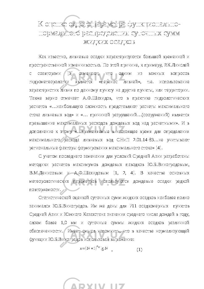 К оценке одного параметра функционально- нормального распределения суточных сумм жидких осадков Как известно, ливневые осадки характеризуются большой временной и пространственной изменчивостью. По этой причине, к примеру, Р.К.Линслей с соавторами [3] отмечают, что одним из важных вопросов гидрометеорологии является «перенос ливней», т.е. использование характеристик ливня по данному пункту на другие пункты, или территории. Также верно отмечает А.Ф.Шахидов, что в практике гидрологических расчетов «…наибольшую сложность представляют расчеты максимального стока ливневых вод» и «… причиной разрушений…(сооружений) является превышение максимальных расходов дождевых вод над расчетными». И в дополнение к этому «…применяемые в настоящее время для определения максимального расхода ливневых вод СНиП 2.01.14-83…не учитывают региональные факторы формирования максимального стока» [4]. С учетом последнего замечания для условий Средней Азии разработаны методики расчетов максимумов дождевых паводков Ю.Б.Виноградовым, В.М.Денисовым и А.Ф.Шахидовым [1, 2, 4]. В качестве основных метеорологических параметров используются дождевые осадки редкой повторяемости. Статистической оценкой суточных сумм жидких осадков наиболее полно занимался Ю.Б.Виноградов. Им же даны для 711 осадкомерных пунктов Средней Азии и Южного Казахстана значения среднего числа дождей в году, слоем более 1,0 мм и суточные суммы жидких осадков различной обеспеченности. Имеет смысл напомнить, что в качестве нормализующей функции Ю.Б.Виноградов использовал выражение: x =( H + 1 ) n H lg H , (1) 