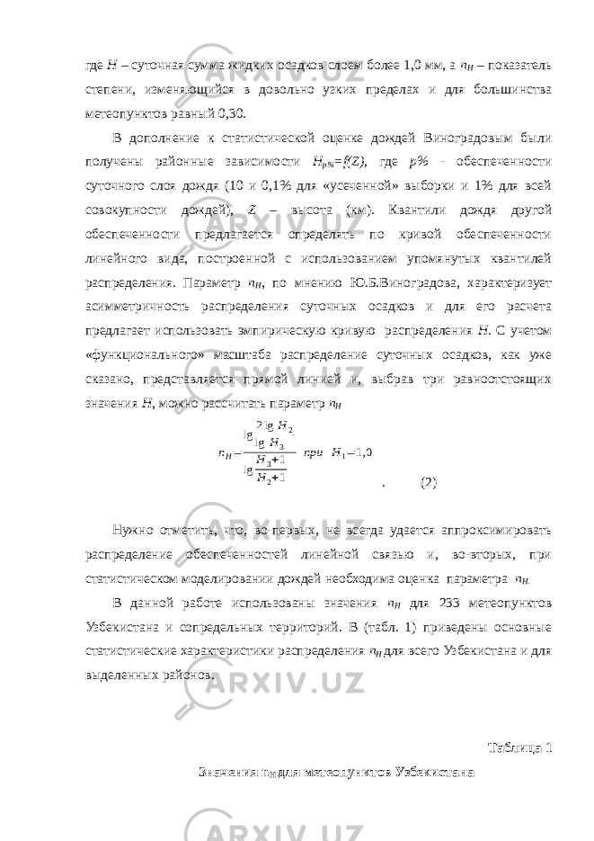 где Н – суточная сумма жидких осадков слоем более 1,0 мм, а n H – показатель степени, изменяющийся в довольно узких пределах и для большинства метеопунктов равный 0,30. В дополнение к статистической оценке дождей Виноградовым были получены районные зависимости H p% =f(Z), где р% - обеспеченности суточного слоя дождя (10 и 0,1% для «усеченной» выборки и 1% для всей совокупности дождей), Z – высота (км). Квантили дождя другой обеспеченности предлагается определять по кривой обеспеченности линейного вида, построенной с использованием упомянутых квантилей распределения. Параметр n H , по мнению Ю.Б.Виноградова, характеризует асимметричность распределения суточных осадков и для его расчета предлагает использовать эмпирическую кривую распределения Н . С учетом «функционального» масштаба распределение суточных осадков, как уже сказано, представляется прямой линией и, выбрав три равноотстоящих значения Н , можно рассчитать параметр n HnH= lg 2lg H 2 lg H 3 lg H 3+1 H 2+1 при Н 1= 1,0 . (2) Нужно отметить, что, во-первых, не всегда удается аппроксимировать распределение обеспеченностей линейной связью и, во-вторых, при статистическом моделировании дождей необходима оценка параметра n H . В данной работе использованы значения n H для 233 метеопунктов Узбекистана и сопредельных территорий. В (табл. 1) приведены основные статистические характеристики распределения n H для всего Узбекистана и для выделенных районов. Таблица 1 Значения n H для метеопунктов Узбекистана 