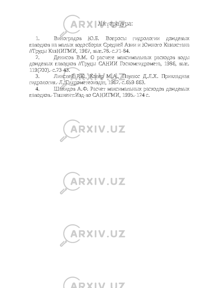 Литература : 1. Виноградов Ю.Б. Вопросы гидрологии дождевых паводков на малых водосборах Средней Азии и Южного Казахстана //Труды КазНИГМИ, 1967, вып.28.-с.71-84. 2. Денисов В.М. О расчете максимальных расходов воды дождевых паводков //Труды САНИИ Госкомгидромета, 1986, вып. 119(200).-с.23-43. 3. Линслей Р.К., Колер М.А., Паулюс Д.Л.Х. Прикладная гидрология.-Л.:Гидрометеоиздат, 1962.-с.659-663. 4. Шахидов А.Ф. Расчет максимальных расходов дождевых паводков.-Ташкент:Изд-во САНИГМИ, 1995.-124 с. 