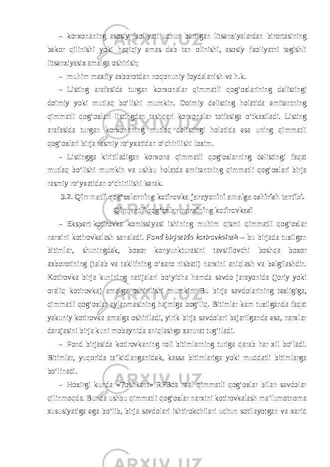 – korxonaning asosiy faoliyati uchun berilgan litsenziyalardan birortasining bekor qilinishi yoki haqiqiy emas deb tan olinishi, asosiy faoliyatni tegishli litsenziyasiz amalga oshirish; – muhim maxfiy axborotdan noqonuniy foydalanish va h.k. – Listing arafasida turgan korxonalar qimmatli qog‘ozlarining delistingi doimiy yoki mutlaq bo‘lishi mumkin. Doimiy delisting holatida emitentning qimmatli qog‘ozlari listingdan tashqari korxonalar toifasiga o‘tkaziladi. Listing arafasida turgan korxonaning mutlaq delistingi holatida esa uning qimmatli qog‘ozlari birja rasmiy ro‘yxatidan o‘chirilishi lozim. – Listingga kiritiladigan korxona qimmatli qog‘ozlarning delistingi faqat mutlaq bo‘lishi mumkin va ushbu holatda emitentning qimmatli qog‘ozlari birja rasmiy ro‘yxatidan o‘chirilishi kerak. 3.2. Qimmatli qog‘ozlarning kotirovka jarayonini amalga oshirish tartibi. Qimmatli qog‘ozlar narxining kotirovkasi – Ekspert-kotirovka komissiyasi ishining muhim qismi qimmatli qog‘ozlar narxini kotirovkalash sanaladi. Fond birjasida kotirovkalash – bu birjada tuzilgan bitimlar, shuningdek, bozor konyunkturasini tavsiflovchi boshqa bozor axborotining (talab va taklifning o‘zaro nisbati) narxini aniqlash va belgilashdir. Kotirovka birja kunining natijalari bo‘yicha hamda savdo jarayonida (joriy yoki oraliq kotirovka) amalga oshirilishi mumkin. Bu birja savdolarining tezligiga, qimmatli qog‘ozlar aylanmasining hajmiga bog‘liq. Bitimlar kam tuzilganda faqat yakuniy kotirovka amalga oshiriladi, yirik birja savdolari bajarilganda esa, narxlar darajasini birja kuni mobaynida aniqlashga zarurat tug‘iladi. – Fond birjasida kotirovkaning roli bitimlarning turiga qarab har xil bo‘ladi. Bitimlar, yuqorida ta’kidlanganidek, kassa bitimlariga yoki muddatli bitimlarga bo‘linadi. – Hozirgi kunda «Toshkent» RFBda real qimmatli qog‘ozlar bilan savdolar qilinmoqda. Bunda ushbu qimmatli qog‘ozlar narxini kotirovkalash ma’lumotnoma xususiyatiga ega bo‘lib, birja savdolari ishtirokchilari uchun sotilayotgan va xarid 