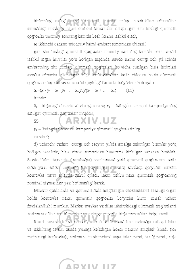 bitimning oxirgi narxi tanlanadi, bunda uning hisob-kitob o‘tkazilish sanasidagi miqdoriy hajmi emitent tomonidan chiqarilgan shu turdagi qimmatli qog‘ozlar umumiy sonining kamida besh foizini tashkil etadi; b) ikkinchi qadam: miqdoriy hajmi emitent tomonidan chiqaril- gan shu turdagi qimmatli qog‘ozlar umumiy sonining kamida besh foizini tashkil etgan bitimlar yo‘a bo‘lgan taqdirda Savdo tizimi oxirgi uch yil ichida emitentning shu turdagi qimmatli qog‘ozlari bo‘yicha tuzilgan birja bitimlari asosida o‘rtacha o‘lchangan birja kotirovkasidan kelib chiqqan holda qimmatli qog‘ozlarning kotirovka narxini quyidagi formula bo‘yicha hisoblaydi: S c =( x 1 · y 1 + x 2 · y 2 +...+ x n ·y n )/( x 1 + x 2 + ... + x n ) (11) bunda: S c – birjadagi o‘rtacha o‘lchangan narx; x 1 – listingdan tashqari kompaniyaning sotilgan qimmatli qog‘ozlari miqdori; 55 y 1 – listingdan tashqari kompaniya qimmatli qog‘ozlarining narxlari; d) uchinchi qadam: oxirgi uch taqvim yilida amalga oshirilgan bitimlar yo‘q bo‘lgan taqdirda, birja a’zosi tomonidan buyurtma kiritilgan sanadan boshlab, Savdo tizimi topshiriq (komissiya) shartnomasi yoki qimmatli qog‘ozlarni sotib olish yoki sotish buyrug‘i (farmoyishi)ga muvofiq savdoga qo‘yilish narxini kotirovka narxi sifatida qabul qiladi, lekin ushbu narx qimmatli qog‘ozning nominal qiymatidan past bo‘lmasligi kerak. Mazkur qoidalarda va qonunchilikda belgilangan cheklashlarni hisobga olgan holda kotirovka narxi qimmatli qog‘ozlar bo‘yicha bitim tuzish uchun foydalanilishi mumkin. Market-meyker va diler ishtirokidagi qimmatli qog‘ozlarni kotirovka qilish tartibi mazkur qoidalarga muvofiq birja tomonidan belgilanadi. Shuni nazarda tutish kerakki, narxlar kotirovkasi tushunchasiga nafaqat talab va taklifning ta’siri ostida yuzaga keladigan bozor narxini aniqlash kiradi (tor ma’nodagi kotirovka), kotirovka tu shunchasi unga talab narxi, taklif narxi, birja 