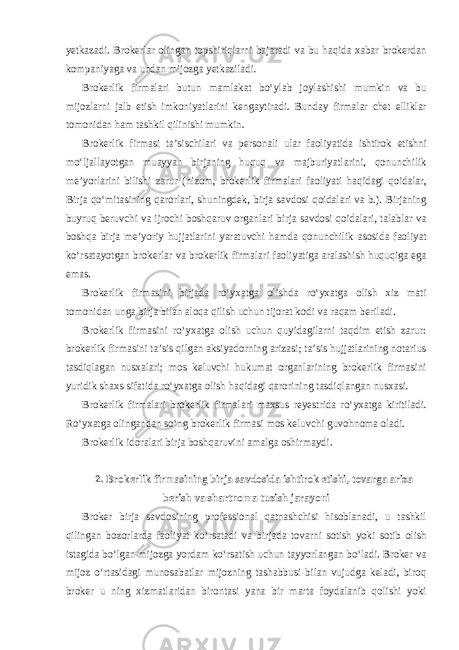 yetkazadi. Brokerlar olingan topshiriqlarni bajaradi va bu haqida xabar brokerdan kompaniyaga va undan mijozga yetkaziladi. Brokerlik firmalari butun mamlakat bo‘ylab joylashishi mumkin va bu mijozlarni jalb etish imkoniyatlarini kengaytiradi. Bunday firmalar chet elliklar tomonidan ham tashkil qilinishi mumkin. Brokerlik firmasi ta’sischilari va personali ular faoliyatida ishtirok etishni mo‘ljallayotgan muayyan birjaning huquq va majburiyatlarini, qonunchilik me’yorlarini bilishi zarur (nizom, brokerlik firmalari faoliyati haqidagi qoidalar, Birja qo‘mitasining qarorlari, shuningdek, birja savdosi qoidalari va b.). Birjaning buyruq beruvchi va ijrochi boshqaruv organlari birja savdosi qoidalari, talablar va boshqa birja me’yoriy hujjatlarini yaratuvchi hamda qonunchilik asosida faoliyat ko‘rsatayotgan brokerlar va brokerlik firmalari faoliyatiga aralashish huquqiga ega emas. Brokerlik firmasini birjada ro‘yxatga olishda ro‘yxatga olish xiz mati tomonidan unga birja bilan aloqa qilish uchun tijorat kodi va raqam beriladi. Brokerlik firmasini ro‘yxatga olish uchun quyidagilarni taqdim etish zarur: brokerlik firmasini ta’sis qilgan aksiyadorning arizasi; ta’sis hujjatlarining notarius tasdiqlagan nusxalari; mos keluvchi hukumat organlarining brokerlik firmasini yuridik shaxs sifatida ro‘yxatga olish haqidagi qarorining tasdiqlangan nusxasi. Brokerlik firmalari brokerlik firmalari maxsus reyestrida ro‘yxatga kiritiladi. Ro‘yxatga olingandan so‘ng brokerlik firmasi mos keluvchi guvohnoma oladi. Brokerlik idoralari birja boshqaruvini amalga oshirmaydi. 2. Brokerlik firmasining birja savdosida ishtirok etishi, tovarga ariza berish va shartnoma tuzish jarayoni Broker birja savdosining professional qatnashchisi hisoblanadi, u tashkil qilingan bozorlarda faoliyat ko‘rsatadi va birjada tovarni sotish yoki sotib olish istagida bo‘lgan mijozga yordam ko‘rsatish uchun tayyorlangan bo‘ladi. Broker va mijoz o‘rtasidagi munosabatlar mijozning tashabbusi bilan vujudga keladi, biroq broker u ning xizmatlaridan birontasi yana bir marta foydalanib qolishi yoki 