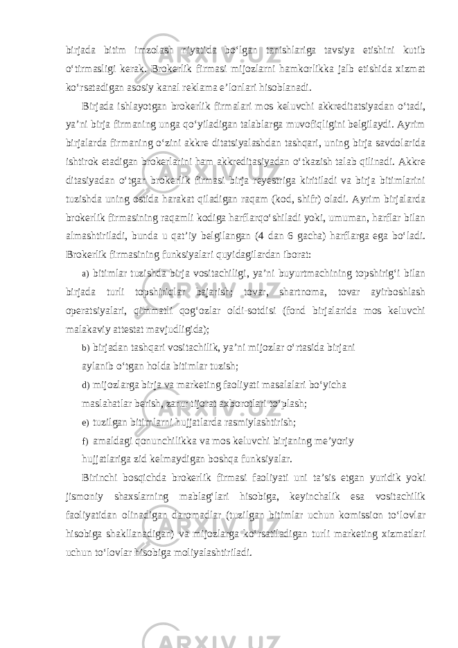 birjada bitim imzolash niyatida bo‘lgan tanishlariga tavsiya etishini kutib o‘tirmasligi kerak. Brokerlik firmasi mijozlarni hamkorlikka jalb etishida xizmat ko‘rsatadigan asosiy kanal reklama e’lonlari hisoblanadi. Birjada ishlayotgan brokerlik firmalari mos keluvchi akkreditatsiyadan o‘tadi, ya’ni birja firmaning unga qo‘yiladigan talablarga muvofiqligini belgilaydi. Ayrim birjalarda firmaning o‘zini akkre ditatsiyalashdan tashqari, uning birja savdolarida ishtirok etadigan brokerlarini ham akkreditasiyadan o‘tkazish talab qilinadi. Akkre ditasiyadan o‘tgan brokerlik firmasi birja reyestriga kiritiladi va birja bitimlarini tuzishda uning ostida harakat qiladigan raqam (kod, shifr) oladi. Ayrim birjalarda brokerlik firmasining raqamli kodiga harflarqo‘shiladi yoki, umuman, harflar bilan almashtiriladi, bunda u qat’iy belgilangan (4 dan 6 gacha) harflarga ega bo‘ladi. Brokerlik firmasining funksiyalari quyidagilardan iborat: a) bitimlar tuzishda birja vositachiligi, ya’ni buyurtmachining topshirig‘i bilan birjada turli topshiriqlar bajarish; tovar, shartnoma, tovar ayirboshlash operatsiyalari, qimmatli qog‘ozlar oldi-sotdisi (fond birjalarida mos keluvchi malakaviy attestat mavjudligida); b) birjadan tashqari vositachilik, ya’ni mijozlar o‘rtasida birjani aylanib o‘tgan holda bitimlar tuzish; d) mijozlarga birja va marketing faoliyati masalalari bo‘yicha maslahatlar berish, zarur tijorat axborotlari to‘plash; e) tuzilgan bitimlarni hujjatlarda rasmiylashtirish; f) amaldagi qonunchilikka va mos keluvchi birjaning me’yoriy hujjatlariga zid kelmaydigan boshqa funksiyalar. Birinchi bosqichda brokerlik firmasi faoliyati uni ta’sis etgan yuridik yoki jismoniy shaxslarning mablag‘lari hisobiga, keyinchalik esa vositachilik faoliyatidan olinadigan daromadlar (tuzilgan bitimlar uchun komission to‘lovlar hisobiga shakllanadigan) va mijozlarga ko‘rsatiladigan turli marketing xizmatlari uchun to‘lovlar hisobiga moliyalashtiriladi. 