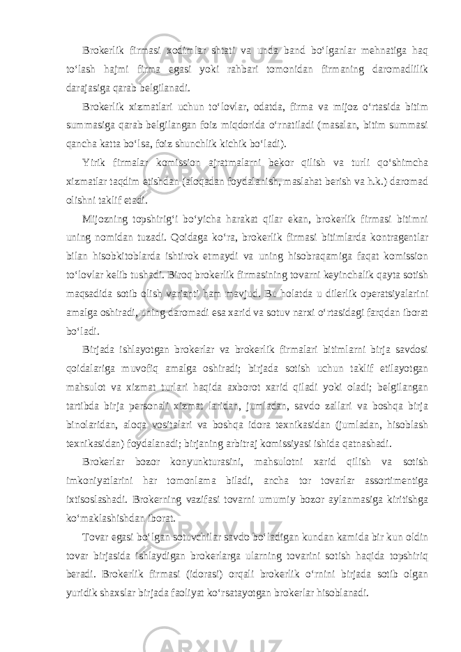 Brokerlik firmasi xodimlar shtati va unda band bo‘lganlar mehnatiga haq to‘lash hajmi firma egasi yoki rahbari tomonidan firmaning daromadlilik darajasiga qarab belgilanadi. Brokerlik xizmatlari uchun to‘lovlar, odatda, firma va mijoz o‘rtasida bitim summasiga qarab belgilangan foiz miqdorida o‘rnatiladi (masalan, bitim summasi qancha katta bo‘lsa, foiz shunchlik kichik bo‘ladi). Yirik firmalar komission ajratmalarni bekor qilish va turli qo‘shimcha xizmatlar taqdim etishdan (aloqadan foydalanish, maslahat berish va h.k.) daromad olishni taklif etadi. Mijozning topshirig‘i bo‘yicha harakat qilar ekan, brokerlik firmasi bitimni uning nomidan tuzadi. Qoidaga ko‘ra, brokerlik firmasi bitimlarda kontragentlar bilan hisob kitoblarda ishtirok etmaydi va uning hisobraqamiga faqat komission to‘lovlar kelib tushadi. Biroq brokerlik firmasining tovarni keyinchalik qayta sotish maqsadida sotib olish varianti ham mavjud. Bu holatda u dilerlik operatsiyalarini amalga oshiradi, uning daromadi esa xarid va sotuv narxi o‘rtasidagi farqdan iborat bo‘ladi. Birjada ishlayotgan brokerlar va brokerlik firmalari bitimlarni birja savdosi qoidalariga muvofiq amalga oshiradi; birjada sotish uchun taklif etilayotgan mahsulot va xizmat turlari haqida axborot xarid qiladi yoki oladi; belgilangan tartibda birja personali xizmat laridan, jumladan, savdo zallari va boshqa birja binolaridan, aloqa vositalari va boshqa idora texnikasidan (jumladan, hisoblash texnikasidan) foydalanadi; birjaning arbitraj komissiyasi ishida qatnashadi. Brokerlar bozor konyunkturasini, mahsulotni xarid qilish va sotish imkoniyatlarini har tomonlama biladi, ancha tor tovarlar assortimentiga ixtisoslashadi. Brokerning vazifasi tovarni umumiy bozor aylanmasiga kiritishga ko‘maklashishdan iborat. Tovar egasi bo‘lgan sotuvchilar savdo bo‘ladigan kundan kamida bir kun oldin tovar birjasida ishlaydigan brokerlarga ularning tovarini sotish haqida topshiriq beradi. Brokerlik firmasi (idorasi) orqali brokerlik o‘rnini birjada sotib olgan yuridik shaxslar birjada faoliyat ko‘rsatayotgan brokerlar hisoblanadi. 