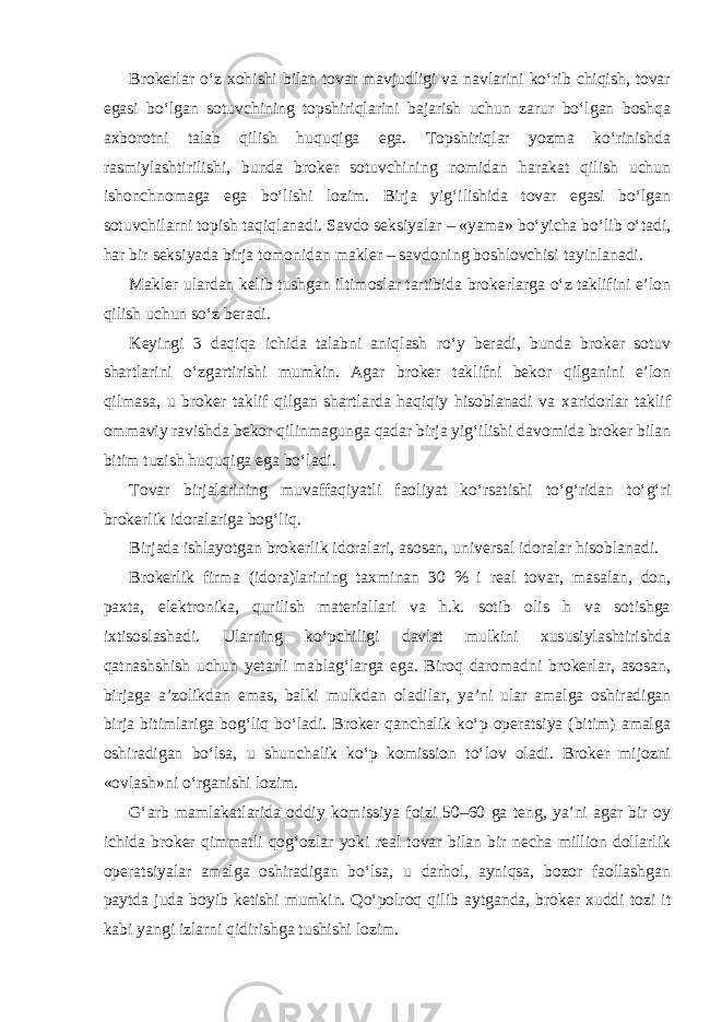 Brokerlar o‘z xohishi bilan tovar mavjudligi va navlarini ko‘rib chiqish, tovar egasi bo‘lgan sotuvchining topshiriqlarini bajarish uchun zarur bo‘lgan boshqa axborotni talab qilish huquqiga ega. Topshiriqlar yozma ko‘rinishda rasmiylashtirilishi, bunda broker sotuvchining nomidan harakat qilish uchun ishonchnomaga ega bo‘lishi lozim. Birja yig‘ilishida tovar egasi bo‘lgan sotuvchilarni topish taqiqlanadi. Savdo seksiyalar – «yama» bo‘yicha bo‘lib o‘tadi, har bir seksiyada birja tomonidan makler – savdoning boshlovchisi tayinlanadi. Makler ulardan kelib tushgan iltimoslar tartibida brokerlarga o‘z taklifini e’lon qilish uchun so‘z beradi. Keyingi 3 daqiqa ichida talabni aniqlash ro‘y beradi, bunda broker sotuv shartlarini o‘zgartirishi mumkin. Agar broker taklifni bekor qilganini e’lon qilmasa, u broker taklif qilgan shartlarda haqiqiy hisoblanadi va xaridorlar taklif ommaviy ravishda bekor qilinmagunga qadar birja yig‘ilishi davomida broker bilan bitim tuzish huquqiga ega bo‘ladi. Tovar birjalarining muvaffaqiyatli faoliyat ko‘rsatishi to‘g‘ridan to‘g‘ri brokerlik idoralariga bog‘liq. Birjada ishlayotgan brokerlik idoralari, asosan, universal idoralar hisoblanadi. Brokerlik firma (idora)larining taxminan 30 % i real tovar, masalan, don, paxta, elektronika, qurilish materiallari va h.k. sotib olis h va sotishga ixtisoslashadi. Ularning ko‘pchiligi davlat mulkini xususiylashtirishda qatnashshish uchun yetarli mablag‘larga ega. Biroq daromadni brokerlar, asosan, birjaga a’zolikdan emas, balki mulkdan oladilar, ya’ni ular amalga oshiradigan birja bitimlariga bog‘liq bo‘ladi. Broker qanchalik ko‘p operatsiya (bitim) amalga oshiradigan bo‘lsa, u shunchalik ko‘p komission to‘lov oladi. Broker mijozni «ovlash»ni o‘rganishi lozim. G‘arb mamlakatlarida oddiy komissiya foizi 50–60 ga teng, ya’ni agar bir oy ichida broker qimmatli qog‘ozlar yoki real tovar bilan bir necha million dollarlik operatsiyalar amalga oshiradigan bo‘lsa, u darhol, ayniqsa, bozor faollashgan paytda juda boyib ketishi mumkin. Qo‘polroq qilib aytganda, broker xuddi tozi it kabi yangi izlarni qidirishga tushishi lozim. 