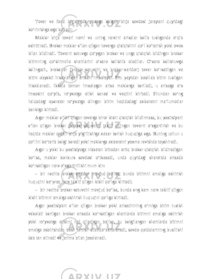 Tovar va fond birjalarida yuzaga kelgan birja savdosi jarayoni quyidagi ko‘rinishga ega bo‘ladi: Makler birja tovari nomi va uning narxini arizalar kelib tushganda o‘qib eshittiradi. Broker makler e’lon qilgan tovarga qiziqishini qo‘l ko‘tarish yoki ovoz bilan bildiradi. Tovarni sotuvga qo‘ygan broker va unga qiziqish bildirgan broker bitimning qo‘shimcha shartlarini o‘zaro kelishib oladilar. O‘zaro kelishuvga kelingach, brokerlar (broker-sotuvchi va broker-xaridor) tovar ko‘rsatilgan va bitim obyekti hisoblangan arizani imzolaydi. Shu paytdan boshlab bitim tuzilgan hisoblanadi. Ikkala tomon imzolagan ariza maklerga beriladi, u arizaga o‘z imzosini qo‘yib, ro‘yxatga olish sanasi va vaqtini kiritadi. Shundan so‘ng halqadagi operator ro‘yxatga olingan bitim haqidadagi axborotni ma’lumotlar bankiga kiritadi. Agar makler e’lon qilgan tovarga biror kishi qiziqish bildirmasa, bu pozitsiyani e’lon qilgan broker (broker-sotuvchi) taklif qilingan tovarni o‘zgartirish va bu haqida makler orqali birja yig‘ilishiga xabar berish huquqiga ega. Buning uchun u qo‘lini ko‘tarib belgi beradi yoki maklerga axborotni yozma ravishda topshiradi. Agar u yoki bu pozitsiyaga nisbatan bittadan ortiq broker qiziqish bildiradigan bo‘lsa, makler konkurs savdosi o‘tkazadi, unda quyidagi sharoitda arizada ko‘rsatilgan narx o‘zgartirilishi mum kin: – bir nechta broker-xaridor mavjud bo‘lsa, bunda bitimni amalga oshirish huquqini ko‘proq narx taklif qilgan kishi qo‘lga kiritadi; – bir nechta broker-sotuvchi mavjud bo‘lsa, bunda eng kam narx taklif qilgan kishi bitimni amalga oshirish huquqini qo‘lga kiritadi. Agar pozitsiyani e’lon qilgan broker yoki arizachining o‘rniga bitim tuzish vakolati berilgan broker arizada ko‘rsatilgan shartlarda bitimni amalga oshirish yoki ro‘yxatga olishni rad qiladigan bo‘lsa, bu belgilangan shartlarda bitimni amalga osbirishdan bosh tortish sifatida baholanadi, savdo qoidalarining buzilishi deb tan olinadi va jarima bilan jazolanadi. 