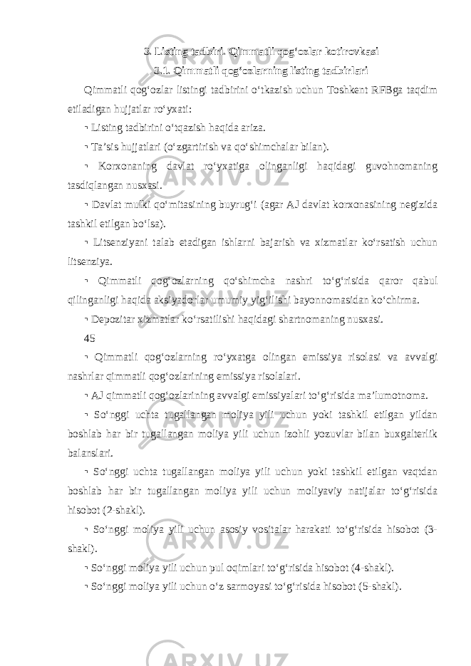 3. Listing tadbiri. Qimmatli qog‘ozlar kotirovkasi 3.1. Qimmatli qog‘ozlarning listing tadbirlari Qimmatli qog‘ozlar listingi tadbirini o‘tkazish uchun Toshkent RFBga taqdim etiladigan hujjatlar ro‘yxati: ▪ Listing tadbirini o‘tqazish haqida ariza. ▪ Ta’sis hujjatlari (o‘zgartirish va qo‘shimchalar bilan). ▪ Korxonaning davlat ro‘yxatiga olinganligi haqidagi guvohnomaning tasdiqlangan nusxasi. ▪ Davlat mulki qo‘mitasining buyrug‘i (agar AJ davlat korxonasining negizida tashkil etilgan bo‘lsa). ▪ Litsenziyani talab etadigan ishlarni bajarish va xizmatlar ko‘rsatish uchun litsenziya. ▪ Qimmatli qog‘ozlarning qo‘shimcha nashri to‘g‘risida qaror qabul qilinganligi haqida aksiyadorlar umumiy yig‘ilishi bayonnomasidan ko‘chirma. ▪ Depozitar xizmatlar ko‘rsatilishi haqidagi shartnomaning nusxasi. 45 ▪ Qimmatli qog‘ozlarning ro‘yxatga olingan emissiya risolasi va avvalgi nashrlar qimmatli qog‘ozlarining emissiya risolalari. ▪ AJ qimmatli qog‘ozlarining avvalgi emissiyalari to‘g‘risida ma’lumotnoma. ▪ So‘nggi uchta tugallangan moliya yili uchun yoki tashkil etilgan yildan boshlab har bir tugallangan moliya yili uchun izohli yozuvlar bilan buxgalterlik balanslari. ▪ So‘nggi uchta tugallangan moliya yili uchun yoki tashkil etilgan vaqtdan boshlab har bir tugallangan moliya yili uchun moliyaviy natijalar to‘g‘risida hisobot (2-shakl). ▪ So‘nggi moliya yili uchun asosiy vositalar harakati to‘g‘risida hisobot (3- shakl). ▪ So‘nggi moliya yili uchun pul oqimlari to‘g‘risida hisobot (4-shakl). ▪ So‘nggi moliya yili uchun o‘z sarmoyasi to‘g‘risida hisobot (5-shakl). 