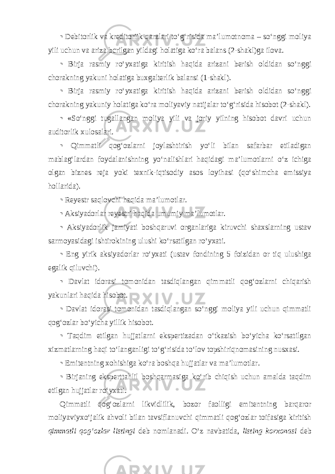 ▪ Debitorlik va kreditoriik qarzlari to‘g‘risida ma’lumotnoma – so‘nggi moliya yili uchun va ariza bcrilgan yildagi holatiga ko‘ra balans (2-shakl)ga ilova. ▪ Birja rasmiy ro‘yxatiga kiritish haqida arizani berish oldidan so‘nggi chorakning yakuni holatiga buxgalterlik balansi (1-shakl). ▪ Birja rasmiy ro‘yxatiga kiritish haqida arizani berish oldidan so‘nggi chorakning yakuniy holatiga ko‘ra moliyaviy natijalar to‘g‘risida hisobot (2-shakl). ▪ «So‘nggi tugallangan moliya yili va joriy yilning hisobot davri uchun auditorlik xulosalari. ▪ Qimmatli qog‘ozlarni joylashtirish yo‘li bilan safarbar etiladigan mablag‘lardan foydalanishning yo‘nalishlari haqidagi ma’lumotlarni o‘z ichiga olgan biznes reja yoki texnik-iqtisodiy asos loyihasi (qo‘shimcha emissiya hollarida). ▪ Reyestr saqlovchi haqida ma’lumotlar. ▪ Aksiyadorlar reyestri haqida umumiy ma’lumotlar. ▪ Aksiyadorlik jamiyati boshqaruvi organlariga kiruvchi shaxslarning ustav sarmoyasidagi ishtirokining ulushi ko‘rsatilgan ro‘yxati. ▪ Eng yirik aksiyadorlar ro‘yxati (ustav fondining 5 foizidan or tiq ulushiga egalik qiluvchi). ▪ Davlat idorasi tomonidan tasdiqlangan qimmatli qog‘ozlarni chiqarish yakunlari haqida hisobot. ▪ Davlat idorasi tomonidan tasdiqlangan so‘nggi moliya yili uchun qimmatli qog‘ozlar bo‘yicha yillik hisobot. ▪ Taqdim etilgan hujjatlarni ekspertizadan o‘tkazish bo‘yicha ko‘rsatilgan xizmatlarning haqi to‘langanligi to‘g‘risida to‘lov topshiriqnomasining nusxasi. ▪ Emitentning xohishiga ko‘ra boshqa hujjatlar va ma’lumotlar. ▪ Birjaning ekspert tahlil boshqarmasiga ko‘rib chiqish uchun amalda taqdim etilgan hujjatlar ro‘yxati. Qimmatli qog‘ozlarni likvidlilik, bozor faolligi emitentning barqaror moliyaviy xo‘jalik ahvoli bilan tavsiflanuvchi qimmatli qog‘ozlar toifasiga kiritish qimmatli qog‘ozlar listingi deb nomlanadi. O‘z navbatida, listing korxonasi deb 