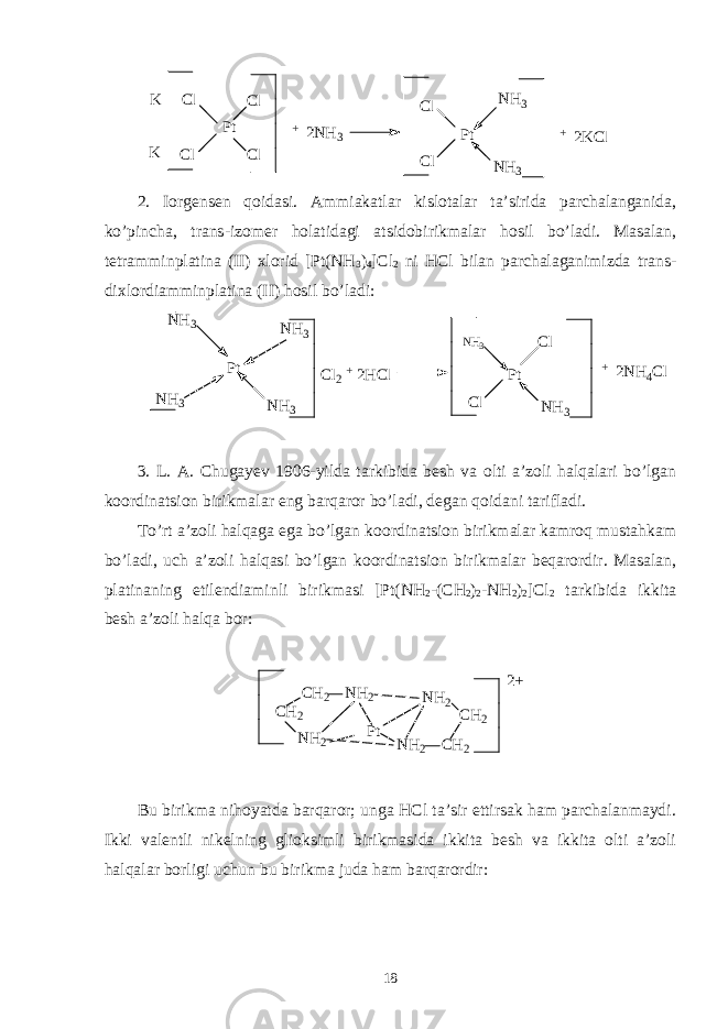 K K C l C l P t C l C l + 2 N H 3 C l C l P t N H 3 N H 3 + 2 K C l 2. Iorgensen qoidasi. Ammiakatlar kislotalar ta’sirida parchalanganida, ko’pincha, trans-izomer holatidagi atsidobirikmalar hosil bo’ladi. Masalan, tetramminplatina (II) xlorid [Pt(NH 3 ) 4 ]Cl 2 ni HCl bilan parchalaganimizda trans- dixlordiamminplatina (II) hosil bo’ladi: P t C l P t N H 3N H 3N H 3 N H 3N H 3 C l 2 + 2 H C l N H 3 C l + 2 N H 4 C l 3. L. A. Chugayev 1906-yilda tarkibida besh va olti a’zoli halqalari bo’lgan koordinatsion birikmalar eng barqaror bo’ladi, degan qoidani tarifladi. To’rt a’zoli halqaga ega bo’lgan koordinatsion birikmalar kamroq mustahkam bo’ladi, uch a’zoli halqasi bo’lgan koordinatsion birikmalar beqarordir. Masalan, platinaning etilendiaminli birikmasi [Pt(NH 2 -(CH 2 ) 2 -NH 2 ) 2 ]Cl 2 tarkibida ikkita besh a’zoli halqa bor: C H 2 N H 2C H 2 N H 2 N H 2 C H 2 N H 2 C H 2P t 2 + Bu birikma nihoyatda barqaror; unga HCl ta’sir ettirsak ham parchalanmaydi. Ikki valentli nikelning glioksimli birikmasida ikkita besh va ikkita olti a’zoli halqalar borligi uchun bu birikma juda ham barqarordir: 18 