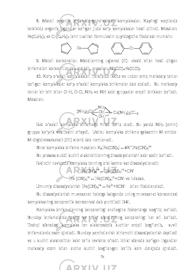 8. Metall organik birikmalarga o’xshash komplekslar. Keyingi vaqtlarda tarkibida organik ligandlar bo’lgan juda ko’p komplekslar hosil qilindi. Masalan: Fe(C 5 H 5 ) 2 va Cr(C 6 H 5 ) 2 larni tuzilish formulasini quyidagicha ifodalash mumkin: F e C r 9. Metall korbanellar. Metallarning uglerod (II)- oksid bilan hosil qilgan birikmalari korbonillar deb ataladi., masalan: Ni(CO) 4 . Fe(CO) 5 10. Ko’p o’zakli komplekslar. Tarkibida ikkita va undan ortiq markaziy ionlar bo’lgan komplekslar ko’p o’zakli kompleks birikmalar deb ataladi. Bu markaziy ionlar bir-biri bilan O-H, O-O, NH 2 va NH kabi gruppalar orqali birikkan bo’ladi. Masalan: [ ( N H 3 ) 3 C o N H 2 O H O H C o ( N H 3 ) 3 ] C L 3 Ikki o’zakli kompleks birikmaga misol bo’la oladi. Bu yerda NH 2 (amin) gruppa ko’prik vazifasini o’taydi. Ushbu kompleks birikma geksamin-M-amido- M-digidroksokobalt (III) xlorid deb nomlanadi. Biror kompleks birikma masalan: K 4 [Fe(CN) 6 ]↔4K + [Fe(CN) 6 ] 4- Bu prosess xuddi kuchli elektrolitlarning dissosiyalanishi kabi sodir bo’ladi. Ikkinchi navbatda kompleks ionning o’zi ketma-ket dissosiyalanadi: [Fe(CN) 6 ] 4- ↔[Fe(CN) 5 ] 3- +CN - [Fe (CN) 5 ] 3- ↔[Fe(CN) 4 ] 2- +CN - va hakazo. Umumiy disossiyalanish [Fe(CN) 6 ] 4- ↔Fe 2+ +6CN - bilan ifodalanaladi. Bu dissosiyalanish muvozanat holatga kelganda uning muvozanat konstantasi kompleksning barqarorlik konstantasi deb yuritiladi [14]. Kompleks birikmalarning barqarorligi anchagina faktorlarga bog’liq bo’ladi. Bunday birikmalarda tashqi va ichki sferalarning barqarorligi har xil bo’ladi. Tashqi sferadagi kompleks ion elektrostatik kuchlar orqali bog’lanib, suvli birikmalarda oson ajraladi. Bunday parchalanish birlamchi dissosiyalanish deyiladi va u kuchli elektrolitlar kabi to’la ravishta o’tadi. Ichki sferada bo’lgan ligandlar markaziy atom bilan ancha kuchli bog’langan bo’lib kam darajada ajraladi. 25 