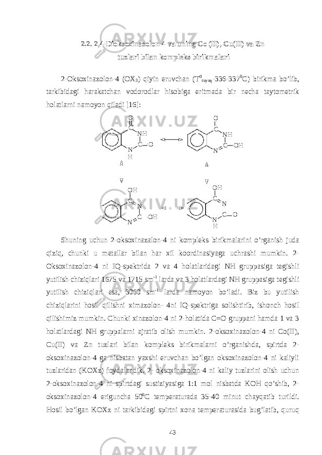 2.2. 2,4-Dioksoxinazolon-4 va uning Co (II), Cu(II) va Zn tuzlari bilan kompleks birikmalari 2-Oksoxinazolon-4 (OX 3 ) qiyin eruvchan (T 0 suyuq -336-337 0 C) birikma bo’lib, tarkibidagi harakatchan vodorodlar hisobiga eritmada bir necha taytometrik holatlarni namoyon qiladi [16]: N CN HC OO H N CN HCO O H N CNCO H O H N CNC OO H H Shuning uchun 2-oksoxinazalon-4 ni kompleks birikmalarini o’rganish juda qiziq, chunki u metallar bilan har xil koordinasiyaga uchrashi mumkin. 2- Oksoxinazolon-4 ni IQ-spektrida 2 va 4 holatlaridagi NH gruppasiga tegishli yutilish chiziqlari 1675 va 1715 sm -1 larda va 3 holatlardagi NH gruppasiga tegishli yutilish chiziqlari esa, 3060 sm -1 larda namoyon bo’ladi. Biz bu yutilish chiziqlarini hosil qilishni ximazolon- 4ni IQ-spektriga solishtirib, ishonch hosil qilishimiz mumkin. Chunki xinazolon-4 ni 2-holatida C=O gruppani hamda 1 va 3 holatlardagi NH gruppalarni ajratib olish mumkin. 2-oksoxinazolon-4 ni Co(II), Cu(II) va Zn tuzlari bilan kompleks birikmalarni o’rganishda, spirtda 2- oksoxinazolon-4 ga nisbatan yaxshi eruvchan bo’lgan oksoxinazolon-4 ni kaliyli tuzlaridan (KOXz) foydalandik. 2- oksoxinazolon-4 ni kaliy tuzlarini olish uchun 2-oksoxinazolon-4 ni spirtdagi sustiziyasiga 1:1 mol nisbatda KOH qo’shib, 2- oksoxinazolon-4 eriguncha 50 0 C temperaturada 35-40 minut chayqatib turildi. Hosil bo’lgan KOXz ni tarkibidagi spirtni xona temperaturasida bug’latib, quruq 43 
