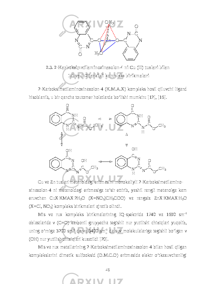 O H 2 N C N C O Zn O H 2O O C N C N O2.3. 2-Karboksimetilaminoxinazolon-4 ni Cu (II) tuzlari bilan 1:1 va 1:2 tarkibli kompleks birikmalari 2-Karboksimetilaminoxinazolon-4 (K.M.A.X) kompleks hosil qiluvchi ligand hisoblanib, u bir qancha toutomer holatlarda bo’lishi mumkin: [12], [16]. N CN HCO N CO O C H 3 H N CN HCO N CO O C H 3 N CNCO H N CO H O C H 3 N CNCO H N CO O C H 3 H H Cu va Zn tuzlari metanoldagi eritmasini monokaliyli 2-Karboksimetilamino- xinazolon-4 ni metanoldagi eritmasiga ta’sir ettirib, yashil rangli metanolga kam eruvchan CuX . KMAX . 2H 2 O (X=NO 3 )CH 3 COO) va rangsiz ZnX . KMAX . H 2 O (X=Cl, NO 3 ) kompleks birikmalari ajratib olindi. Mis va rux kompleks birikmalarining IQ-spektrida 1740 va 1690 sm -1 oblastlarida ν (C=O) karbonil gruppacha tegishli nur yutilishi chiziqlari yuqolib, uning o’rniga 3200 sm -1 da va 3400 sm -1 da suv molekulalariga tegishli bo’lgan ν (OH) nur yutilish chiziqlari kuzatildi [20]. Mis va rux metallarining 2-Karboksimetilaminoxinazolon-4 bilan hosil qilgan komplekslarini dimetik sulfooksid (D.M.C.O) eritmasida elektr o’tkazuvchanligi 46 