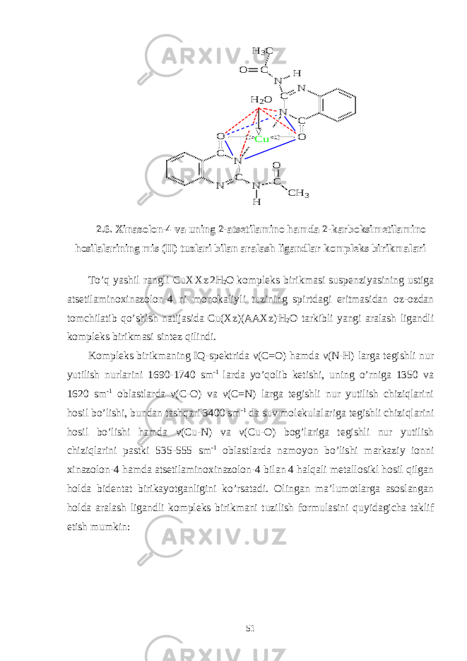 C N C N O N C N C O N H C O C H 3 C u N H C O H 2O H 3C2.6. Xinazolon-4 va uning 2-atsetilamino hamda 2-karboksimetilamino hosilalarining mis (II) tuzlari bilan aralash ligandlar kompleks birikmalari To’q yashil rangli CuX . Xz . 2H 2 O kompleks birikmasi suspenziyasining ustiga atsetilaminoxinazolon-4 ni monokaliyli tuzining spirtdagi eritmasidan oz-ozdan tomchilatib qo’shish natijasida Cu(Xz)(AAXz) . H 2 O tarkibli yangi aralash ligandli kompleks birikmasi sintez qilindi. Kompleks birikmaning IQ-spektrida ν(C=O) hamda ν(N-H) larga tegishli nur yutilish nurlarini 1690-1740 sm -1 larda yo’qolib ketishi, uning o’rniga 1350 va 1620 sm -1 oblastlarda ν(C-O) va ν(C=N) larga tegishli nur yutilish chiziqlarini hosil bo’lishi, bundan tashqari 3400 sm -1 da suv molekulalariga tegishli chiziqlarini hosil bo’lishi hamda ν(Cu-N) va ν(Cu-O) bog’lariga tegishli nur yutilish chiziqlarini pastki 535-555 sm -1 oblastlarda namoyon bo’lishi markaziy ionni xinazolon-4 hamda atsetilaminoxinazolon-4 bilan 4 halqali metallosikl hosil qilgan holda bidentat birikayotganligini ko’rsatadi. Olingan ma’lumotlarga asoslangan holda aralash ligandli kompleks birikmani tuzilish formulasini quyidagicha taklif etish mumkin: 51 