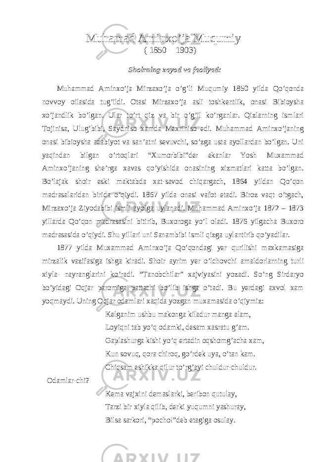  Muhamad Aminxo’ja Muqumiy ( 1850 – 1903) Shoirning xayoti va faoliyati: Muhammad Aminxo’ja Mirzaxo’ja o’g’li Muqumiy 1850 yilda Qo’qonda novvoy oilasida tug’ildi. Otasi Mirzaxo’ja asli toshkentlik, onasi Bibioysha xo’jandlik bo’lgan. Ular to’rt qiz va bir o’g’il ko’rganlar. Qizlarning ismlari Tojinisa, Ulug’bibi, Saydniso xamda Mexriniso edi. Muhammad Aminxo’janing onasi bibioysha adabiyot va san’atni sevuvchi, so’zga usta ayollardan bo’lgan. Uni yaqindan bilgan o’rtoqlari “Xumorbibi”der ekanlar Yosh Muxammad Aminxo’janing she’rga xavas qo’yishida onasining xizmatlari katta bo’lgan. Bo’lajak shoir eski maktabda xat-savod chiqargach, 1864 yildan Qo’qon madrasalaridan birida o’qiydi. 1867 yilda onasi vafot etadi. Biroz vaqt o’tgach, Mirzaxo’ja Ziyodabibi ismli ayolga uylanadi. Muhammad Aminxo’ja 1872 – 1873 yillarda Qo’qon madrasasini bitirib, Buxoroga yo’l oladi. 1876 yilgacha Buxoro madrasasida o’qiydi. Shu yillari uni Sanambibi ismli qizga uylantirib qo’yadilar. 1877 yilda Muxammad Aminxo’ja Qo’qondagi yer qurilishi maxkamasiga mirzalik vazifasiga ishga kiradi. Shoir ayrim yer o’lchovchi amaldorlarning turli xiyla- nayranglarini ko’radi. “Tanobchilar” xajviyasini yozadi. So’ng Sirdaryo bo’yidagi Oqjar paromiga pattachi bo’lib ishga o’tadi. Bu yerdagi axvol xam yoqmaydi. Uning Oqjar odamlari xaqida yozgan muxamasida o’qiymiz: Kelganim ushbu makonga kiladur manga alam, Loyiqni tab yo’q odamki, desam xasratu g’am. Gaplashurga kishi yo’q ertadin oqshomg’acha xam, Kun sovuq, qora chiroq, go’rdek uya, o’tan kam. Chiqsam eshikka qilur to’rg’ayi chuldur-chuldur. Odamlar-chi? Kema vajxini demaslarki, beribon qutulay, Tarzi bir xiyla qilib, derki yuqumni yashuray, Bilsa sarkori, “pocho!”deb etagiga osulay. 