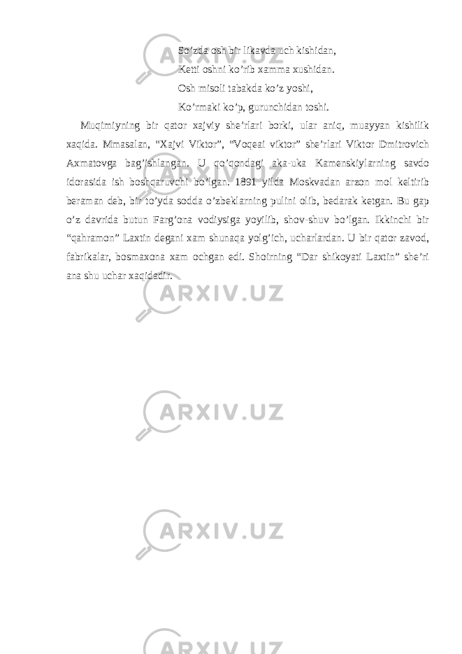 So’zda osh bir likavda uch kishidan, Ketti oshni ko’rib xamma xushidan. Osh misoli tabakda ko’z yoshi, Ko’rmaki ko’p, gurunchidan toshi. Muqimiyning bir qator xajviy she’rlari borki, ular aniq, muayyan kishilik xaqida. Mmasalan, “Xajvi Viktor”, “Voqeai viktor” she’rlari Viktor Dmitrovich Axmatovga bag’ishlangan. U qo’qondagi aka-uka Kamenskiylarning savdo idorasida ish boshqaruvchi bo’lgan. 1891 yilda Moskvadan arzon mol keltirib beraman deb, bir to’yda sodda o’zbeklarning pulini olib, bedarak ketgan. Bu gap o’z davrida butun Farg’ona vodiysiga yoyilib, shov-shuv bo’lgan. Ikkinchi bir “qahramon” Laxtin degani xam shunaqa yolg’ich, ucharlardan. U bir qator zavod, fabrikalar, bosmaxona xam ochgan edi. Shoirning “Dar shikoyati Laxtin” she’ri ana shu uchar xaqidadir. 