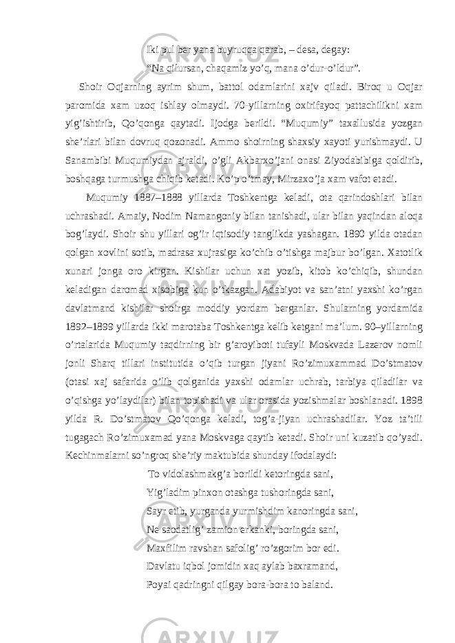 Iki pul ber yana buyruqqa qarab, – desa, degay: “Na qilursan, chaqamiz yo’q, mana o’dur-o’ldur”. Shoir Oqjarning ayrim shum, battol odamlarini xajv qiladi. Biroq u Oqjar paromida xam uzoq ishlay olmaydi. 70-yillarning oxirifayoq pattachilikni xam yig’ishtirib, Qo’qonga qaytadi. Ijodga berildi. “Muqumiy” taxallusida yozgan she’rlari bilan dovruq qozonadi. Ammo shoirning shaxsiy xayoti yurishmaydi. U Sanambibi Muqumiydan ajraldi, o’gli Akbarxo’jani onasi Ziyodabibiga qoldirib, boshqaga turmushga chiqib ketadi. Ko’p o’tmay, Mirzaxo’ja xam vafot etadi. Muqumiy 1887–1888 yillarda Toshkentga keladi, ota qarindoshlari bilan uchrashadi. Amaiy, Nodim Namangoniy bilan tanishadi, ular bilan yaqindan aloqa bog’laydi. Shoir shu yillari og’ir iqtisodiy tanglikda yashagan. 1890 yilda otadan qolgan xovlini sotib, madrasa xujrasiga ko’chib o’tishga majbur bo’lgan. Xatotlik xunari jonga oro kirgan. Kishilar uchun xat yozib, kitob ko’chiqib, shundan keladigan daromad xisobiga kun o’tkazgan. Adabiyot va san’atni yaxshi ko’rgan davlatmand kishilar shoirga moddiy yordam berganlar. Shularning yordamida 1892–1899 yillarda ikki marotaba Toshkentga kelib ketgani ma’lum. 90–yillarning o’rtalarida Muqumiy taqdirning bir g’aroyiboti tufayli Moskvada Lazerov nomli jonli Sharq tillari institutida o’qib turgan jiyani Ro’zimuxammad Do’stmatov (otasi xaj safarida o’lib qolganida yaxshi odamlar uchrab, tarbiya qiladilar va o’qishga yo’laydilar) bilan topishadi va ular orasida yozishmalar boshlanadi. 1898 yilda R. Do’stmatov Qo’qonga keladi, tog’a-jiyan uchrashadilar. Yoz ta’tili tugagach Ro’zimuxamad yana Moskvaga qaytib ketadi. Shoir uni kuzatib qo’yadi. Kechinmalarni so’ngroq she’riy maktubida shunday ifodalaydi: To vidolashmakg’a borildi ketoringda sani, Yig’ladim pinxon otashga tushoringda sani, Sayr etib, yurganda yurmishdim kanoringda sani, Ne saodatlig’ zamion erkanki, boringda sani, Maxfilim ravshan safolig’ ro’zgorim bor edi. Davlatu iqbol jomidin xaq aylab baxramand, Poyai qadringni qilgay bora-bora to baland. 