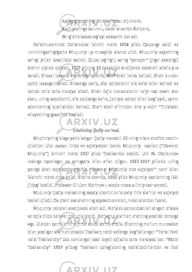 Aylagay aqroning ichra sarfarozu arjumand. Xech yodinga kelurmu, debki shaxrida Xo’qand, Bir g’arib bekas tog’ayi xoksorim bor edi. Ro’zimuxammad Do’stmatov ikinchi marta 1904 yilda Qoqonga keldi va umrininigso’ngigacha Muqumiy uy-muzeyida xizmat qildi. Muqumiy xayotining so’ngi yillari kasallikda kechdi. Quloq og’rig’i, so’ng “yaraqon” (jigar xastaligi) shoirni qiynab qo’yadi. 1902 yilning 16 dekabrida Andijonda daxshatli zilzila yuz beradi. Shaxar laxzada vayronaga aylanib, 4652 kishi halok bo’ladi. Shoir bundan qattiq laxzaga tushadi. Shaxarga borib, ofat oqibatlarini o’z ko’zi bilan ko’radi va iztirob to’la tarix-marsiya bitadi. Shoir fojia manzaralarini ro’yi-rost tasvir etar ekan, uning sabablarini, o’z aqidasiga ko’ra, jamiyat axloqi bilan bog’laydi, ayrim odamlarning buzilishidan ko’radi. She’r shoir o’limidan biro y oldin “Turkiston viloyatining gazeti”da bosiladi. Shoirning ijodiy me’rosi. Muqimiyning bizga yetib kelgan ijodiy merosini 10 ming misra atrofida taxmin qiladilar. Ular asosan lirika va xajviyotdan iborat. Muqumiy asarlari (“Devonai Muqumiy”) birinchi marta 1907 yilda Toshkentda bosildi. Uni N. Ostroumov nashrga tayorlagan va so’ngso’z bilan e’lon qilgan. 1910-1912 yillarda uning yoniga shoir xajviyoti qo’shilib, “Devonai Muqumiy maa xajviyoti” nomi bilan ikkinchi marta chop etildi. Sho’ro davrida, 1960 yilda Muqumiy asarlarining ikki jildagi bosildi. Professor G’ulom Karimov u xaqda maxsus ilmiy asar yaratdi. Muqumiy ijodiy merosining asosiy qismini an’anaviy lirik she’rlar va xajviyot tashkil qiladi. Oz qismi esa shoirning sayoxatnomalari, maktublaridan iborat. Muqumiy tabiatan xozirjavob shoir edi. Ko’plab zamondoshlari singari o’zbek va tojik tilida baravar ijod qila olardi. Ko’pgina she’rlari o’zining yozilish tarixiga ega. Ulardan ayrimlarini tarjimai xolda ko’rib o’tdik. Shoirning ma’lum munosabat bilan yozilgan she’rlari orasida Toshkent noibi vafotiga bag’ishlangan “Tarixi favti noibi Toshkandiy” deb nomlangan besh baytli tojikcha tarix-marsiyasi bor. “Noibi Toshkandiy” 1892 yildagi Toshkent qo’zg’aloning tashkilotchilaridan va faol 