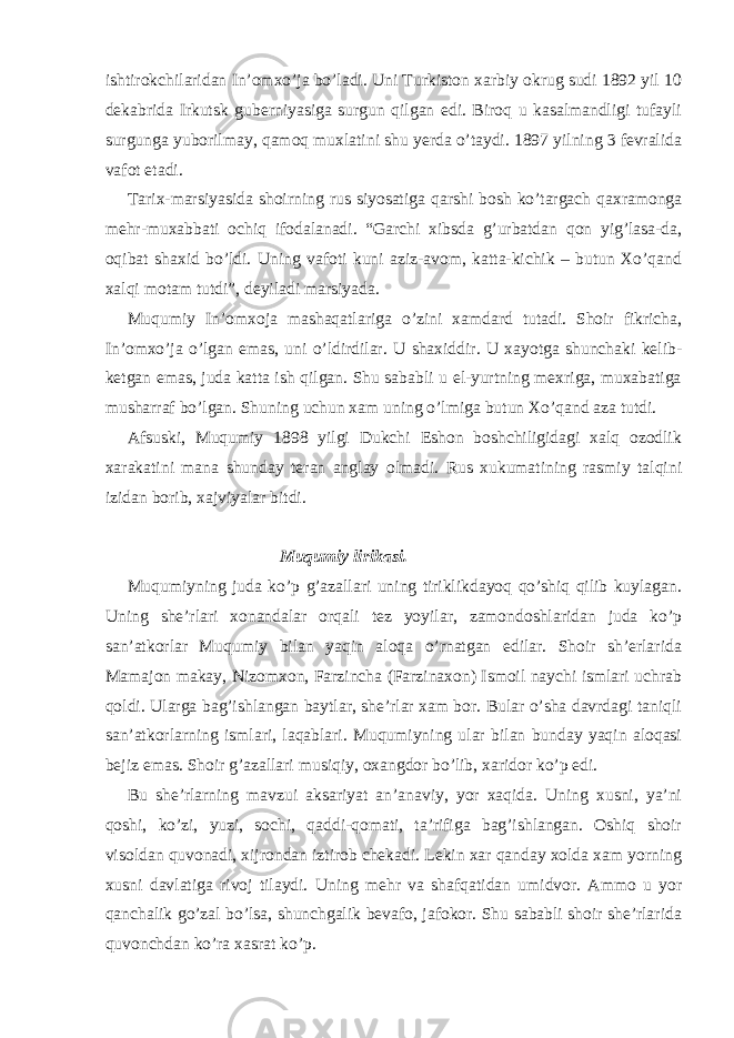 ishtirokchilaridan In’omxo’ja bo’ladi. Uni Turkiston xarbiy okrug sudi 1892 yil 10 dekabrida Irkutsk guberniyasiga surgun qilgan edi. Biroq u kasalmandligi tufayli surgunga yuborilmay, qamoq muxlatini shu yerda o’taydi. 1897 yilning 3 fevralida vafot etadi. Tarix-marsiyasida shoirning rus siyosatiga qarshi bosh ko’targach qaxramonga mehr-muxabbati ochiq ifodalanadi. “Garchi xibsda g’urbatdan qon yig’lasa-da, oqibat shaxid bo’ldi. Uning vafoti kuni aziz-avom, katta-kichik – butun Xo’qand xalqi motam tutdi”, deyiladi marsiyada. Muqumiy In’omxoja mashaqatlariga o’zini xamdard tutadi. Shoir fikricha, In’omxo’ja o’lgan emas, uni o’ldirdilar. U shaxiddir. U xayotga shunchaki kelib- ketgan emas, juda katta ish qilgan. Shu sababli u el-yurtning mexriga, muxabatiga musharraf bo’lgan. Shuning uchun xam uning o’lmiga butun Xo’qand aza tutdi. Afsuski, Muqumiy 1898 yilgi Dukchi Eshon boshchiligidagi xalq ozodlik xarakatini mana shunday teran anglay olmadi. Rus xukumatining rasmiy talqini izidan borib, xajviyalar bitdi. Muqumiy lirikasi. Muqumiyning juda ko’p g’azallari uning tiriklikdayoq qo’shiq qilib kuylagan. Uning she’rlari xonandalar orqali tez yoyilar, zamondoshlaridan juda ko’p san’atkorlar Muqumiy bilan yaqin aloqa o’rnatgan edilar. Shoir sh’erlarida Mamajon makay, Nizomxon, Farzincha (Farzinaxon) Ismoil naychi ismlari uchrab qoldi. Ularga bag’ishlangan baytlar, she’rlar xam bor. Bular o’sha davrdagi taniqli san’atkorlarning ismlari, laqablari. Muqumiyning ular bilan bunday yaqin aloqasi bejiz emas. Shoir g’azallari musiqiy, oxangdor bo’lib, xaridor ko’p edi. Bu she’rlarning mavzui aksariyat an’anaviy, yor xaqida. Uning xusni, ya’ni qoshi, ko’zi, yuzi, sochi, qaddi-qomati, ta’rifiga bag’ishlangan. Oshiq shoir visoldan quvonadi, xijrondan iztirob chekadi. Lekin xar qanday xolda xam yorning xusni davlatiga rivoj tilaydi. Uning mehr va shafqatidan umidvor. Ammo u yor qanchalik go’zal bo’lsa, shunchgalik bevafo, jafokor. Shu sababli shoir she’rlarida quvonchdan ko’ra xasrat ko’p. 