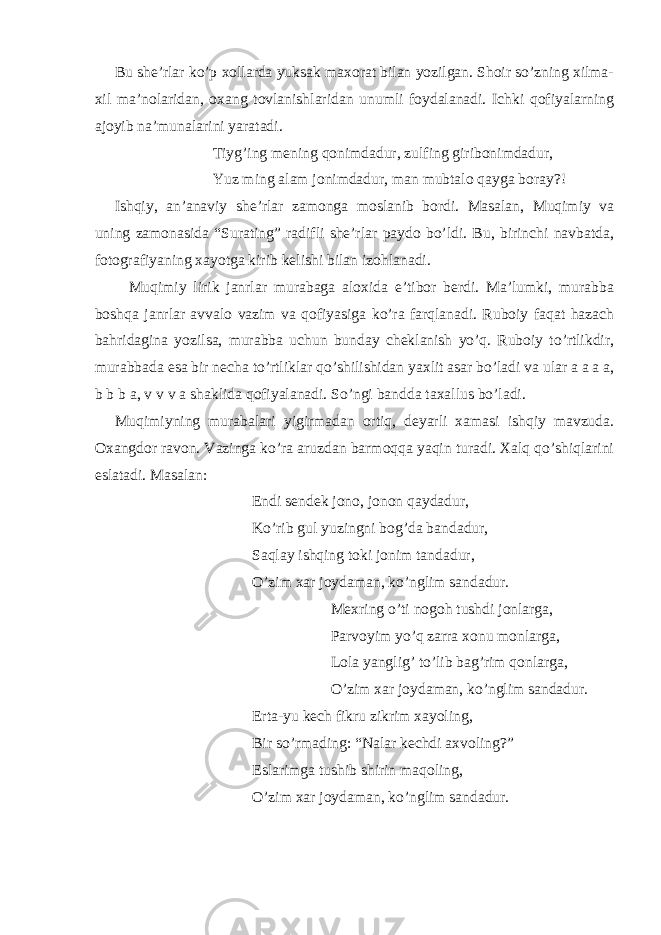 Bu she’rlar ko’p xollarda yuksak maxorat bilan yozilgan. Shoir so’zning xilma- xil ma’nolaridan, oxang tovlanishlaridan unumli foydalanadi. Ichki qofiyalarning ajoyib na’munalarini yaratadi. Tiyg’ing mening qonimdadur, zulfing giribonimdadur, Yuz ming alam jonimdadur, man mubtalo qayga boray?! Ishqiy, an’anaviy she’rlar zamonga moslanib bordi. Masalan, Muqimiy va uning zamonasida “Surating” radifli she’rlar paydo bo’ldi. Bu, birinchi navbatda, fotografiyaning xayotga kirib kelishi bilan izohlanadi. Muqimiy lirik janrlar murabaga aloxida e’tibor berdi. Ma’lumki, murabba boshqa janrlar avvalo vazim va qofiyasiga ko’ra farqlanadi. Ruboiy faqat hazach bahridagina yozilsa, murabba uchun bunday cheklanish yo’q. Ruboiy to’rtlikdir, murabbada esa bir necha to’rtliklar qo’shilishidan yaxlit asar bo’ladi va ular a a a a, b b b a, v v v a shaklida qofiyalanadi. So’ngi bandda taxallus bo’ladi. Muqimiyning murabalari yigirmadan ortiq, deyarli xamasi ishqiy mavzuda. Oxangdor ravon. Vazinga ko’ra aruzdan barmoqqa yaqin turadi. Xalq qo’shiqlarini eslatadi. Masalan: Endi sendek jono, jonon qaydadur, Ko’rib gul yuzingni bog’da bandadur, Saqlay ishqing toki jonim tandadur, O’zim xar joydaman, ko’nglim sandadur. Mexring o’ti nogoh tushdi jonlarga, Parvoyim yo’q zarra xonu monlarga, Lola yanglig’ to’lib bag’rim qonlarga, O’zim xar joydaman, ko’nglim sandadur. Erta-yu kech fikru zikrim xayoling, Bir so’rmading: “Nalar kechdi axvoling?” Eslarimga tushib shirin maqoling, O’zim xar joydaman, ko’nglim sandadur. 