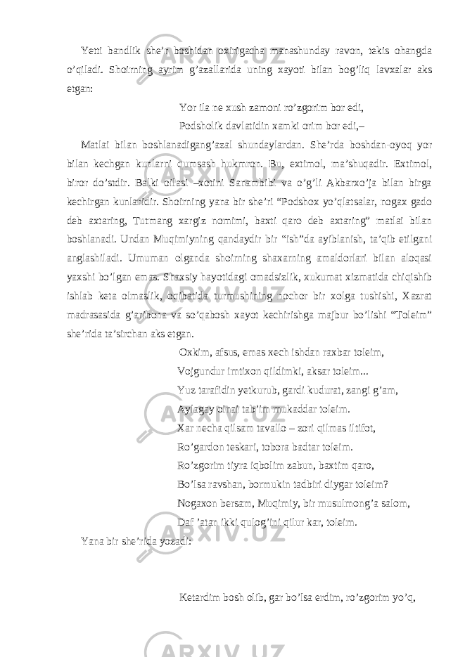 Yetti bandlik she’r boshidan oxirigacha manashunday ravon, tekis ohangda o’qiladi. Shoirning ayrim g’azallarida uning xayoti bilan bog’liq lavxalar aks etgan: Yor ila ne xush zamoni ro’zgorim bor edi, Podsholik davlatidin xamki orim bor edi,– Matlai bilan boshlanadigang’azal shundaylardan. She’rda boshdan-oyoq yor bilan kechgan kunlarni qumsash hukmron. Bu, extimol, ma’shuqadir. Extimol, biror do’stdir. Balki oilasi –xotini Sanambibi va o’g’li Akbarxo’ja bilan birga kechirgan kunlaridir. Shoirning yana bir she’ri “Podshox yo’qlatsalar, nogax gado deb axtaring, Tutmang xargiz nomimi, baxti qaro deb axtaring” matlai bilan boshlanadi. Undan Muqimiyning qandaydir bir “ish”da ayiblanish, ta’qib etilgani anglashiladi. Umuman olganda shoirning shaxarning amaldorlari bilan aloqasi yaxshi bo’lgan emas. Shaxsiy hayotidagi omadsizlik, xukumat xizmatida chiqishib ishlab keta olmaslik, oqibatida turmushining nochor bir xolga tushishi, Xazrat madrasasida g’aribona va so’qabosh xayot kechirishga majbur bo’lishi “Toleim” she’rida ta’sirchan aks etgan. Oxkim, afsus, emas xech ishdan raxbar toleim, Vojgundur imtixon qildimki, aksar toleim... Yuz tarafidin yetkurub, gardi kudurat, zangi g’am, Aylagay oinai tab’im mukaddar toleim. Xar necha qilsam tavallo – zori qilmas iltifot, Ro’gardon teskari, tobora badtar toleim. Ro’zgorim tiyra iqbolim zabun, baxtim qaro, Bo’lsa ravshan, bormukin tadbiri diygar toleim? Nogaxon bersam, Muqimiy, bir musulmong’a salom, Daf ’atan ikki qulog’ini qilur kar, toleim. Yana bir she’rida yozadi: Ketardim bosh olib, gar bo’lsa erdim, ro’zgorim yo’q, 