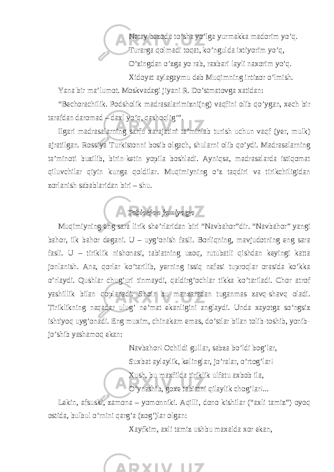 Netay bezodu to’sha yo’lga yurmakka madorim yo’q. Turarga qolmadi toqat, ko’ngulda ixtiyorim yo’q, O’zingdan o’zga yo rab, raxbari layli naxorim yo’q. Xidoyat aylagaymu deb Muqimning intizor o’lmish. Yana bir ma’lumot. Moskvadagi jiyani R. Do’stmatovga xatidan: “Bechorachilik. Podsholik madrasalarimizni(ng) vaqfini olib qo’ygan, xech bir tarafdan daromad – daxl yo’q, qashoqlig’”. Ilgari madrasalarning sarfu xarajatini ta’minlab turish uchun vaqf (yer, mulk) ajratilgan. Rossiya Turkistonni bosib olgach, shularni olib qo’ydi. Madrasalarning ta’minoti buzilib, birin-ketin yopila boshladi. Ayniqsa, madrasalarda istiqomat qiluvchilar qiyin kunga qoldilar. Muqimiyning o’z taqdiri va tirikchiligidan zorlanish sabablaridan biri – shu. Tabiatdan jamiyatga Muqimiyning eng sara lirik she’rlaridan biri “Navbahor”dir. “Navbahor” yangi bahor, ilk bahor degani. U – uyg’onish fasli. Borliqning, mavjudotning eng sara fasli. U – tiriklik nishonasi, tabiatning uzoq, rutubatli qishdan keyingi katta jonlanish. Ana, qorlar ko’tarilib, yerning issiq nafasi tuproqlar orasida ko’kka o’rlaydi. Qushlar chug’uri tinmaydi, qaldirg’ochlar tikka ko’tariladi. Chor atrof yashillik bilan qoplanadi. Shoir bu manzaradan tuganmas zavq-shavq oladi. Tiriklikning naqadar ulug’ ne’mat ekanligini anglaydi. Unda xayotga so’ngsiz ishtiyoq uyg’onadi. Eng muxim, chinakam emas, do’stlar bilan tolib-toshib, yonib- jo’shib yashamoq ekan: Navbahor! Ochildi gullar, sabza bo’ldi bog’lar, Suxbat aylaylik, kelinglar, jo’ralar, o’rtog’lar! Xush, bu maxfilda tiriklik ulfatu axbob ila, O’ynashib, goxe tabiatni qilaylik chog’lar!... Lekin, afsuski, zamona – yomonniki. Aqilli, dono kishilar (“axli tamiz”) oyoq ostida, bulbul o’rnini qarg’a (zog’)lar olgan: Xayfkim, axli tamiz ushbu maxalda xor ekan, 