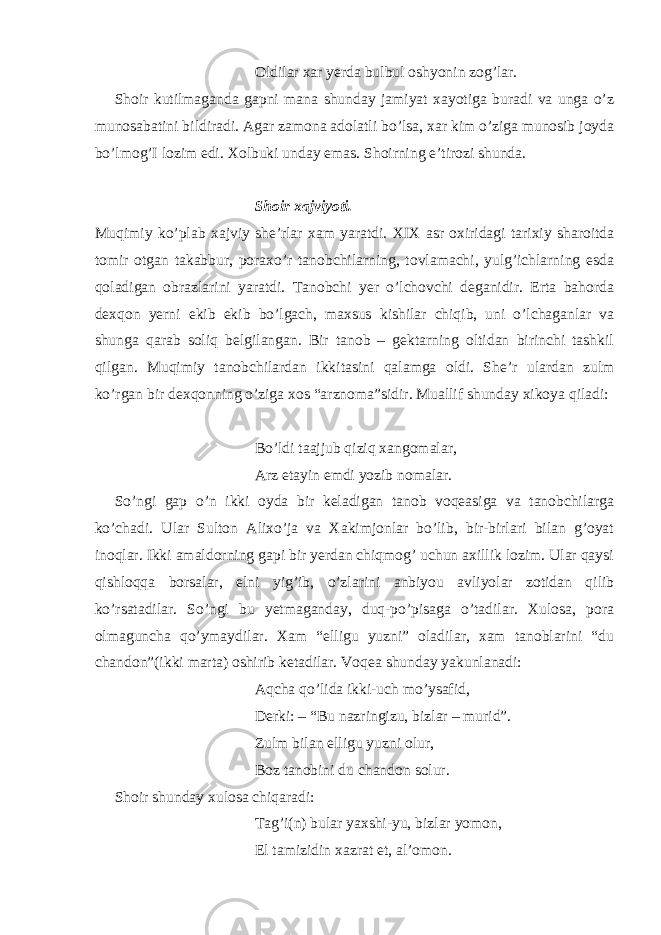 Oldilar xar yerda bulbul oshyonin zog’lar. Shoir kutilmaganda gapni mana shunday jamiyat xayotiga buradi va unga o’z munosabatini bildiradi. Agar zamona adolatli bo’lsa, xar kim o’ziga munosib joyda bo’lmog’I lozim edi. Xolbuki unday emas. Shoirning e’tirozi shunda. Shoir xajviyoti. Muqimiy ko’plab xajviy she’rlar xam yaratdi. XIX asr oxiridagi tarixiy sharoitda tomir otgan takabbur, poraxo’r tanobchilarning, tovlamachi, yulg’ichlarning esda qoladigan obrazlarini yaratdi. Tanobchi yer o’lchovchi deganidir. Erta bahorda dexqon yerni ekib ekib bo’lgach, maxsus kishilar chiqib, uni o’lchaganlar va shunga qarab soliq belgilangan. Bir tanob – gektarning oltidan birinchi tashkil qilgan. Muqimiy tanobchilardan ikkitasini qalamga oldi. She’r ulardan zulm ko’rgan bir dexqonning o’ziga xos “arznoma”sidir. Muallif shunday xikoya qiladi: Bo’ldi taajjub qiziq xangomalar, Arz etayin emdi yozib nomalar. So’ngi gap o’n ikki oyda bir keladigan tanob voqeasiga va tanobchilarga ko’chadi. Ular Sulton Alixo’ja va Xakimjonlar bo’lib, bir-birlari bilan g’oyat inoqlar. Ikki amaldorning gapi bir yerdan chiqmog’ uchun axillik lozim. Ular qaysi qishloqqa borsalar, elni yig’ib, o’zlarini anbiyou avliyolar zotidan qilib ko’rsatadilar. So’ngi bu yetmaganday, duq-po’pisaga o’tadilar. Xulosa, pora olmaguncha qo’ymaydilar. Xam “elligu yuzni” oladilar, xam tanoblarini “du chandon”(ikki marta) oshirib ketadilar. Voqea shunday yakunlanadi: Aqcha qo’lida ikki-uch mo’ysafid, Derki: – “Bu nazringizu, bizlar – murid”. Zulm bilan elligu yuzni olur, Boz tanobini du chandon solur. Shoir shunday xulosa chiqaradi: Tag’i(n) bular yaxshi-yu, bizlar yomon, El tamizidin xazrat et, al’omon. 