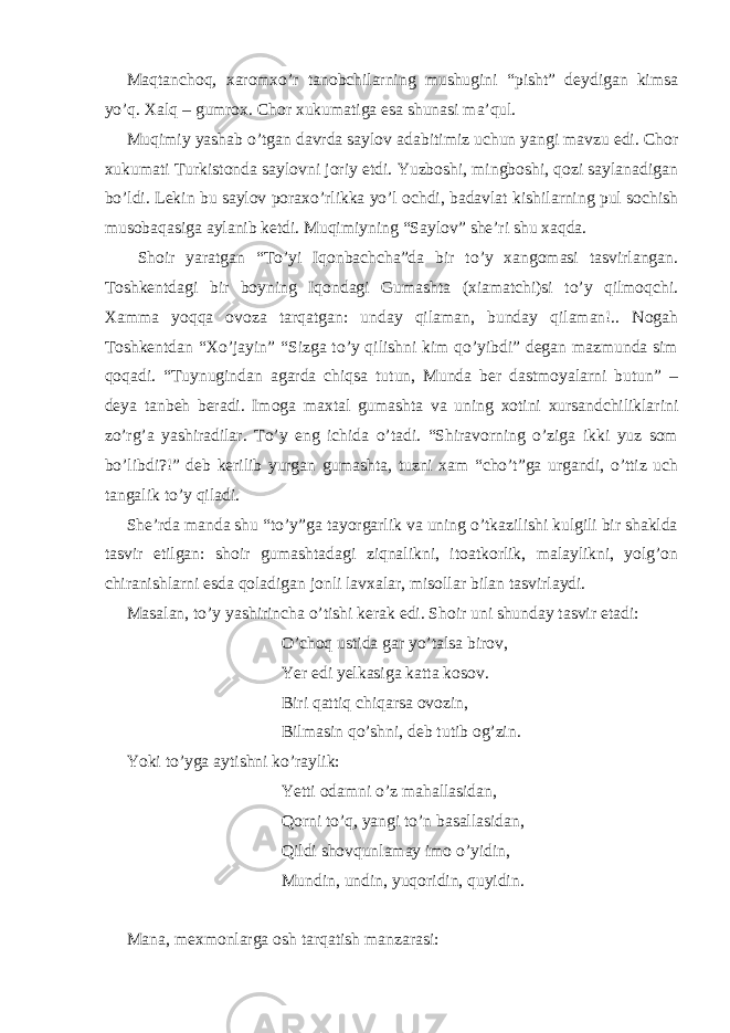 Maqtanchoq, xaromxo’r tanobchilarning mushugini “pisht” deydigan kimsa yo’q. Xalq – gumrox. Chor xukumatiga esa shunasi ma’qul. Muqimiy yashab o’tgan davrda saylov adabitimiz uchun yangi mavzu edi. Chor xukumati Turkistonda saylovni joriy etdi. Yuzboshi, mingboshi, qozi saylanadigan bo’ldi. Lekin bu saylov poraxo’rlikka yo’l ochdi, badavlat kishilarning pul sochish musobaqasiga aylanib ketdi. Muqimiyning “Saylov” she’ri shu xaqda. Shoir yaratgan “To’yi Iqonbachcha”da bir to’y xangomasi tasvirlangan. Toshkentdagi bir boyning Iqondagi Gumashta (xiamatchi)si to’y qilmoqchi. Xamma yoqqa ovoza tarqatgan: unday qilaman, bunday qilaman!.. Nogah Toshkentdan “Xo’jayin” “Sizga to’y qilishni kim qo’yibdi” degan mazmunda sim qoqadi. “Tuynugindan agarda chiqsa tutun, Munda ber dastmoyalarni butun” – deya tanbeh beradi. Imoga maxtal gumashta va uning xotini xursandchiliklarini zo’rg’a yashiradilar. To’y eng ichida o’tadi. “Shiravorning o’ziga ikki yuz som bo’libdi?!” deb kerilib yurgan gumashta, tuzni xam “cho’t”ga urgandi, o’ttiz uch tangalik to’y qiladi. She’rda manda shu “to’y”ga tayorgarlik va uning o’tkazilishi kulgili bir shaklda tasvir etilgan: shoir gumashtadagi ziqnalikni, itoatkorlik, malaylikni, yolg’on chiranishlarni esda qoladigan jonli lavxalar, misollar bilan tasvirlaydi. Masalan, to’y yashirincha o’tishi kerak edi. Shoir uni shunday tasvir etadi: O’choq ustida gar yo’talsa birov, Yer edi yelkasiga katta kosov. Biri qattiq chiqarsa ovozin, Bilmasin qo’shni, deb tutib og’zin. Yoki to’yga aytishni ko’raylik: Yetti odamni o’z mahallasidan, Qorni to’q, yangi to’n basallasidan, Qildi shovqunlamay imo o’yidin, Mundin, undin, yuqoridin, quyidin. Mana, mexmonlarga osh tarqatish manzarasi: 