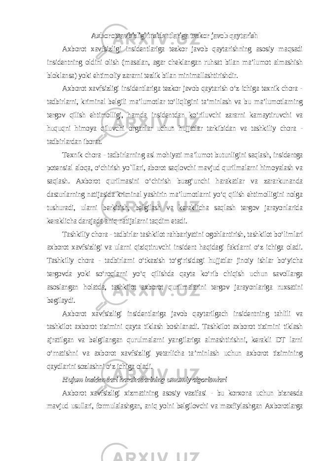 Axborotxavfsizligi insidentlariga tezkor javob qaytarish Axborot xavfsizligi insidentlariga tezkor javob qaytarishning asosiy maqsadi insidentning oldini olish (masalan, agar cheklangan ruhsat bilan ma’lumot almashish bloklansa) yoki ehtimoliy zararni tezlik bilan minimallashtirishdir. Axborot xavfsizligi insidentlariga tezkor javob qaytarish o‘z ichiga texnik chora - tadbirlarni, kriminal belgili ma’lumotlar to‘liqligini ta’minlash va bu ma’lumotlarning tergov qilish ehtimolligi, hamda insidentdan ko‘riluvchi zararni kamaytiruvchi va huquqni himoya qiluvchi organlar uchun hujjatlar tarkibidan va tashkiliy chora - tadbirlardan iborat. Texnik chora - tadbirlarning asl mohiyati ma’lumot butunligini saqlash, insidentga potensial aloqa, o‘chirish yo`llari, aborot saqlovchi mavjud qurilmalarni himoyalash va saqlash. Axborot qurilmasini o‘chirish buzg‘unchi harakatlar va zararkunanda dasturlarning natijasida kriminal yashirin ma’lumotlarni yo‘q qilish ehtimolligini nolga tushuradi, ularni berkitish, belgilash va keraklicha saqlash tergov jarayonlarida keraklicha darajada aniq natijalarni taqdim etadi. Tashkiliy chora - tadbirlar tashkilot rahbariyatini ogohlantirish, tashkilot bo‘limlari axborot xavfsizligi va ularni qiziqtiruvchi insident haqidagi faktlarni o‘z ichiga oladi. Tashkiliy chora - tadbirlarni o‘tkazish to‘g‘risidagi hujjatlar jinoiy ishlar bo‘yicha tergovda yoki so‘roqlarni yo‘q qilishda qayta ko‘rib chiqish uchun savollarga asoslangan holatda, tashkilot axborot qurilmalarini tergov jarayonlariga ruxsatini begilaydi. Axborot xavfsizligi insidentlariga javob qaytarilgach insidentning tahlili va tashkilot axborot tizimini qayta tiklash boshlanadi. Tashkilot axborot tizimini tiklash ajratilgan va belgilangan qurulmalarni yangilariga almashtirishni, kerakli DT larni o‘rnatishni va axborot xavfsizligi yetarlicha ta’minlash uchun axborot tizimining qaydlarini sozlashni o‘z ichiga oladi . Hujum insidentlari harakatlarining umumiy algoritmlari Axborot xavfsizligi xizmatining asosiy vazifasi - bu korxona uchun biznesda mavjud usullari, formulalashgan, aniq yolni belgilovchi va maxfiylashgan Axborotlarga 