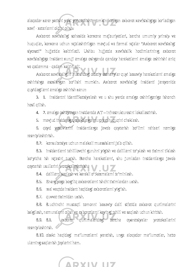 aloqador zarar yetishi yoki yo‘qotilishi mumkin bo‘lgan axborot xavfsizligiga bo‘ladigan xavf - xatarlarni oldini olish. Axborot xavfsizligi sohasida korxona majburiyatlari, barcha umumiy prinsip va huquqlar, korxona uchun rejalashtirilgan mavjud va formal rejalar “Axborot xavfsizligi siyosati” hujjatida keltiriladi. Ushbu hujjatda xavfsizlik hodimlarining axborot xavfsizligiga insident xuruji amalga oshganda qanday harakatlarni amalga oshirishi aniq va qadamma - qadam keltiriladi. Axborot xavfsizligini buzishdagi odatiy ssenariylar quyi bazaviy harakatlarni amalga oshirishga asoslangan bo‘lishi mumkin. Axborot xavfsizligi insidenti jarayonida quyidagilarni amalga oshirish zarur : 3. 1. insidentni identifikatsiyalash va u shu yerda amalga oshirilganiga ishonch hosil qilish. 4. 2. amalga oshayotgan insidentda AT – infrastrukturasini lokallastirish. 5. mavjud insidentga, obektlarga murojaat huquqini cheklash. 6. qayd yozuvlarini insidentlarga javob qaytarish bo‘limi rahbari nomiga rasmiylashtirish . 8.2. konsultatsiya uchun malakali muassislarni jalb qilish. 8.3. insidentlarni tahlillovchi guruhni yigish va dalillarni to‘plash va tizimni tiklash bo‘yicha ish rejasini tuzish. Barcha harakatlarni, shu jumladan insidentlarga javob qaytarish usullarini protokollashtirish. 8.4. dalillarni saqlash va kerakli o‘tkazmalarni ta’minlash. 8.5. Energiyaga bog‘liq axborotlarni ishchi tizimlardan uzish. 8.6. real vaqtda insident haqidagi axborotlarni yig‘ish. 8.7. quvvat tizimidan uzish. 8.8. 8. uchinchi mustaqil tomonni bazaviy dalil sifatida axborot qurilmalarini belgilash, namunalarni olish va axborotlarni keyingi tahlil va saqlash uchun kiritish. 8.9. 8.1. axborot qurilmalaridagi barcha operatsiyalar protokollarini rasmiylashirish. 8.10. obekt haqidagi ma’lumotlarni yaratish, unga aloqador ma’lumotlar, hatto ularning saqlanish joylarini ham. 