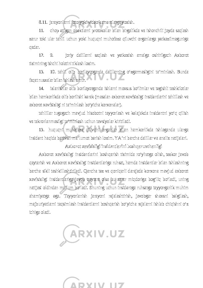 8.11. jarayonlarni foto yoki video kameralarga yozish. 11. chop etilgan obektlarni protokollar bilan birgalikda va ishonchili joyda saqlash zarur toki ular tahlil uchun yoki huquqni muhofaza qiluvchi organlarga yetkazilmaguniga qadar. 12. 9. joriy dalillarni saqlash va yetkazish amalga oshirilgach Axborot tizimining ishchi holatini tiklash lozim. 13. 10. tahlil olib borilayotganda dalillarning o‘zgarmasligini ta’minlash. Bunda faqat nusxalar bilan ishlash zarur. 14. izlanishlar olib borilayotganda ishlarni maxsus bo‘limlar va tegishli tashkilotlar bilan hamkorlikda olib borilishi kerak (masalan axborot xavfsizligi insidentlarini tahlillash va axborot xavfsizligi ni ta’minlash bo‘yicha korxonalar ). tahlillar tugagach mavjud hisobotni tayyorlash va kelajakda insidentni yo‘q qilish va takrorlanmasilgi ta’minlash uchun tavsiyalar kiritiladi. 13. huquqni muhofaza qilivchi organlar bilan hamkorlikda ishlaganda ularga insident haqida batavsil ma’lumot berish lozim. YA’ni barcha dalillar va analiz natijalari . Axborot xavfsizligi insidentlarini boshqaruvchanligi Axborot xavfsizligi insidentlarini boshqarish tizimida ro‘yhatga olish, tezkor javob qaytarish va Axborot xavfsizligi insidentlariga ruhsat, hamda insidentlar bilan ishlashning barcha sikli tashkillashtiriladi. Qancha tez va qoniqarli darajada korxona mavjud axborot xavfsizligi insidentlariga javob qaytara olsa bu zarar miqdoriga bog‘liq bo‘ladi, uning natijasi oldindan ma’lum bo‘ladi. Shuning uchun insidentga ruhsatga tayyorgarlik muhim ahamiyatga ega. Tayyorlanish jarayoni rejalashtirish, javobgar shaxsni belgilash, majburiyatlarni taqsimlash insidentlarni boshqarish bo‘yicha rejalarni ishlab chiqishni o‘z ichiga oladi. 