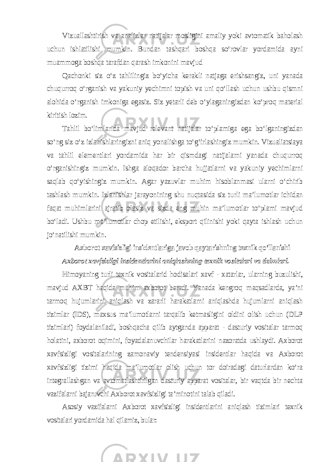 Vizuallashtirish va analizlar natijalar mosligini amaliy yoki avtomatik baholash uchun ishlatilishi mumkin. Bundan tashqari boshqa so‘rovlar yordamida ayni muammoga boshqa tarafdan qarash imkonini mavjud Qachonki siz o‘z tahlilingiz bo‘yicha kerakli natjaga erishsangiz, uni yanada chuqurroq o‘rganish va yakuniy yechimni topish va uni qo‘llash uchun ushbu qismni alohida o‘rganish imkoniga egasiz. Siz yetarli deb o‘ylaganingizdan ko‘proq material kiritish lozim. Tahlil bo‘limlarida mavjud relevant natijalar to‘plamiga ega bo‘lganingizdan so‘ng siz o‘z izlanishlaringizni aniq yonalishga to‘g‘irlashingiz mumkin. Vizualiatsiaya va tahlil elementlari yordamida har bir qismdagi natijalarni yanada chuqurroq o‘rganishingiz mumkin. Ishga aloqador barcha hujjatlarni va yakuniy yechimlarni saqlab qo‘yishingiz mumkin. Agar yazuvlar muhim hisoblanmasi ularni o‘chirib tashlash mumkin. Izlanishlar jarayonining shu nuqtasida siz turli ma’lumotlar ichidan faqat muhimlarini ajratib olasiz va sizda eng muhin ma’lumotlar to‘plami mavjud bo‘ladi. Ushbu ma’lumotlar chop etilishi, eksport qilinishi yoki qayta ishlash uchun jo‘natilishi mumkin . Axborot xavfsizligi insidentlariga javob qaytarishning texnik qo‘llanishi Axborot xavfsizligi insidentlarini aniqlashning texnik vositalari va tizimlari . Himoyaning turli texnik vositalarid hodisalari xavf - xatarlar, ularning buzulishi, mavjud AXBT haqida muhim axborot beradi. Yanada kengroq maqsadlarda, ya’ni tarmoq hujumlarini aniqlash va zararli harakatlarni aniqlashda hujumlarni aniqlash tizimlar (IDS), maxsus ma’lumotlarni tarqalib ketmasligini oldini olish uchun (DLP tizimlari) foydalaniladi, boshqacha qilib aytganda apparat - dasturiy vositalar tarmoq holatini, axborot oqimini, foyadalanuvchilar harakatlarini nazoratda ushlaydi. Axborot xavfsizligi vositalarining zamonaviy tendensiyasi insidentlar haqida va Axborot xavfsizligi tizimi haqida ma’lumotlar olish uchun tor doiradagi daturlardan ko‘ra integrallashgan va avtomatlashtirilgan dasturiy apparat vositalar, bir vaqtda bir nechta vazifalarni bajaruvchi Axborot xavfsizligi ta’minotini talab qiladi . Asosiy vazifalarni Axborot xavfsizligi insidentlarini aniqlash tizimlari texnik vositalari yordamida hal qilamiz, bular: 