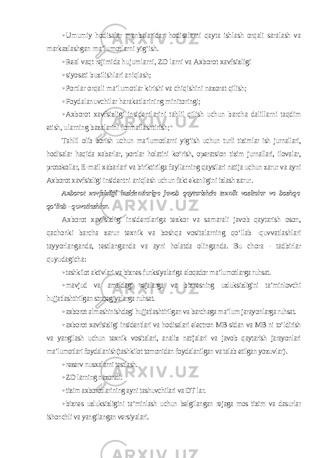 • Umumiy hodisalar manbalaridan hodisalarni qayta ishlash orqali saralash va markazlashgan ma’lumotlarni yig‘ish. • Real vaqt rejimida hujumlarni, ZD larni va Axborot xavfsizligi • siyosati buzilishlari aniqlash; • Portlar orqali ma’lumotlar kirishi va chiqishini nazorat qilish; • Foydalanuvchilar harakatlarining minitoringi; • Axborot xavfsizligi insidentlarini tahlil qilish uchun barcha dalillarni taqdim etish, ularning bazalarini formallashtirish ; Tahlil olib borish uchun ma’lumotlarni yig‘ish uchun turli tizimlar ish jurnallari, hodisalar haqida xabarlar, portlar holatini ko‘rish, operatsion tizim jurnallari, ilovalar, protokollar, E-mail xabarlari va biriktirilga fayllarning qaysilari natija uchun zarur va ayni Axborot xavfsizligi insidentni aniqlash uchun fakt ekanligini izlash zarur . Axborot xavfsizligi insidentlariga javob qaytarishda texnik vositalar va boshqa qo‘llab - quvatlashlar . Axborot xavfsizligi insidentlariga tezkor va samarali javob qaytarish oson, qachonki barcha zarur texnik va boshqa vositalarning qo‘llab -quvvatlashlari tayyorlanganda, testlanganda va ayni holatda olinganda. Bu chora - tadbirlar quyudagicha: • tashkilot aktivlari va biznes funksiyalariga aloqador ma’lumotlarga ruhsat. • mavjud va amaldagi rejalarga va biznesning uzluksizligini ta’minlovchi hujjatlashtirilgan strategiyalarga ruhsat. • axborot almashinishdagi hujjatlashtirilgan va barchaga ma’lum jarayonlarga ruhsat. • axborot xavfsizligi insidentlari va hodisalari electron MB sidan va MB ni to‘ldirish va yangilash uchun texnik vositalari, analiz natijalari va javob qaytarish jarayonlari ma’lumotlari foydalanish(tashkilot tomonidan foydalanilgan va talab etilgan yozuvlar ). • rezerv nusxalarni testlash. • ZD larning nazorati. • tizim axborotlarining ayni tashuvchilari va DT lar. • biznes uzluksizligini ta’minlash uchun belgilangan rejaga mos tizim va dasurlar ishonchli va yangilangan versiyalari . 