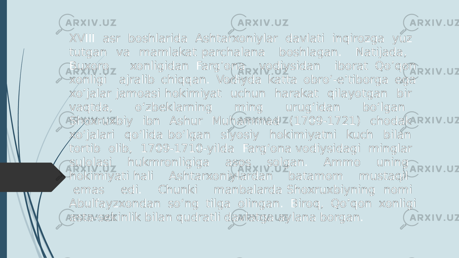 XVIII asr boshlarida Ashtarxoniylar davlati inqirozga yuz tutgan va mamlakat parchalana boshlagan. Natijada, Buxoro xonligidan Farg’ona vodiysidan iborat Qo’qon xonligi ajralib chiqqan. Vodiyda katta obroʻ-eʼtiborga ega xo’jalar jamoasi hokimiyat uchun harakat qilayotgan bir vaqtda, oʻzbeklarning ming urugʻidan boʻlgan Shoxruxbiy ibn Ashur Muhammad (1709-1721) chodak xoʻjalari qoʻlida boʻlgan siyosiy hokimiyatni kuch bilan tortib olib, 1709-1710-yilda Fargʻona vodiysidagi minglar sulolasi hukmronligiga asos solgan. Ammo uning hokimiyati hali Ashtarxoniylardan batamom mustaqil emas edi. Chunki manbalarda Shoxruxbiyning nomi Abulfayzxondan soʻng tilga olingan. Biroq, Qo’qon xonligi asta-sekinlik bilan qudratli davlatga aylana borgan. 
