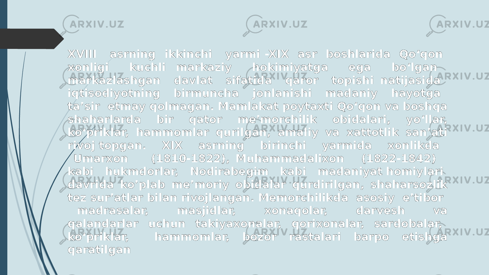 XVIII asrning ikkinchi yarmi -XIX asr boshlarida Qoʻqon xonligi kuchli markaziy hokimiyatga ega boʻlgan markazlashgan davlat sifatida qaror topishi natijasida iqtisodiyotning birmuncha jonlanishi madaniy hayotga taʼsir etmay qolmagan. Mamlakat poytaxti Qoʻqon va boshqa shaharlarda bir qator meʼmorchilik obidalari, yoʻllar, koʻpriklar, hammomlar qurilgan, amaliy va xattotlik sanʼati rivoj topgan. XIX asrning birinchi yarmida xonlikda Umarxon (1810-1822), Muhammadalixon (1822-1842) kabi hukmdorlar, Nodirabegim kabi madaniyat homiylari davrida ko’plab meʼmoriy obidalar qurdirilgan, shaharsozlik tez surʼatlar bilan rivojlangan. Memorchilikda asosiy eʼtibor madrasalar, masjidlar, xonaqolar, darvesh va qalandarlar uchun takiyaxonalar, qorixonalar, sardobalar, koʻpriklar, hammomlar, bozor rastalari barpo etishga qaratilgan 