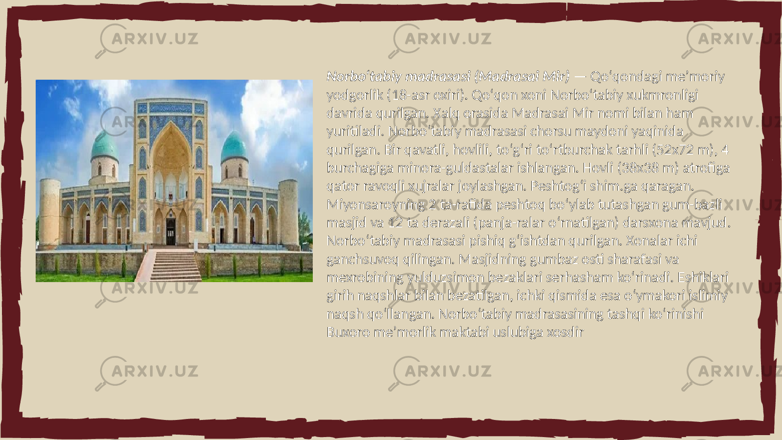 Norboʻtabiy madrasasi (Madrasai Mir) — Qoʻqondagi meʼmoriy yodgorlik (18-asr oxiri). Qoʻqon xoni Norboʻtabiy xukmronligi davrida qurilgan. Xalq orasida Madrasai Mir nomi bilan ham yuritiladi. Norboʻtabiy madrasasi chorsu maydoni yaqinida qurilgan. Bir qavatli, hovlili, toʻgʻri toʻrtburchak tarhli (52x72 m), 4 burchagiga minora-guldastalar ishlangan. Hovli (38x38 m) atrofiga qator ravoqli xujralar joylashgan. Peshtogʻi shim.ga qaragan. Miyonsaroyning 2 ta-rafida peshtoq boʻylab tutashgan gum-bazli masjid va 12 ta derazali (panja-ralar oʻrnatilgan) darsxona mavjud. Norboʻtabiy madrasasi pishiq gʻishtdan qurilgan. Xonalar ichi ganchsuvoq qilingan. Masjidning gumbaz osti sharafasi va mexrobining yulduzsimon bezaklari serhasham koʻrinadi. Eshiklari girih naqshlar bilan bezatilgan, ichki qismida esa oʻymakori islimiy naqsh qoʻllangan. Norboʻtabiy madrasasining tashqi koʻrinishi Buxoro meʼmorlik maktabi uslubiga xosdir 