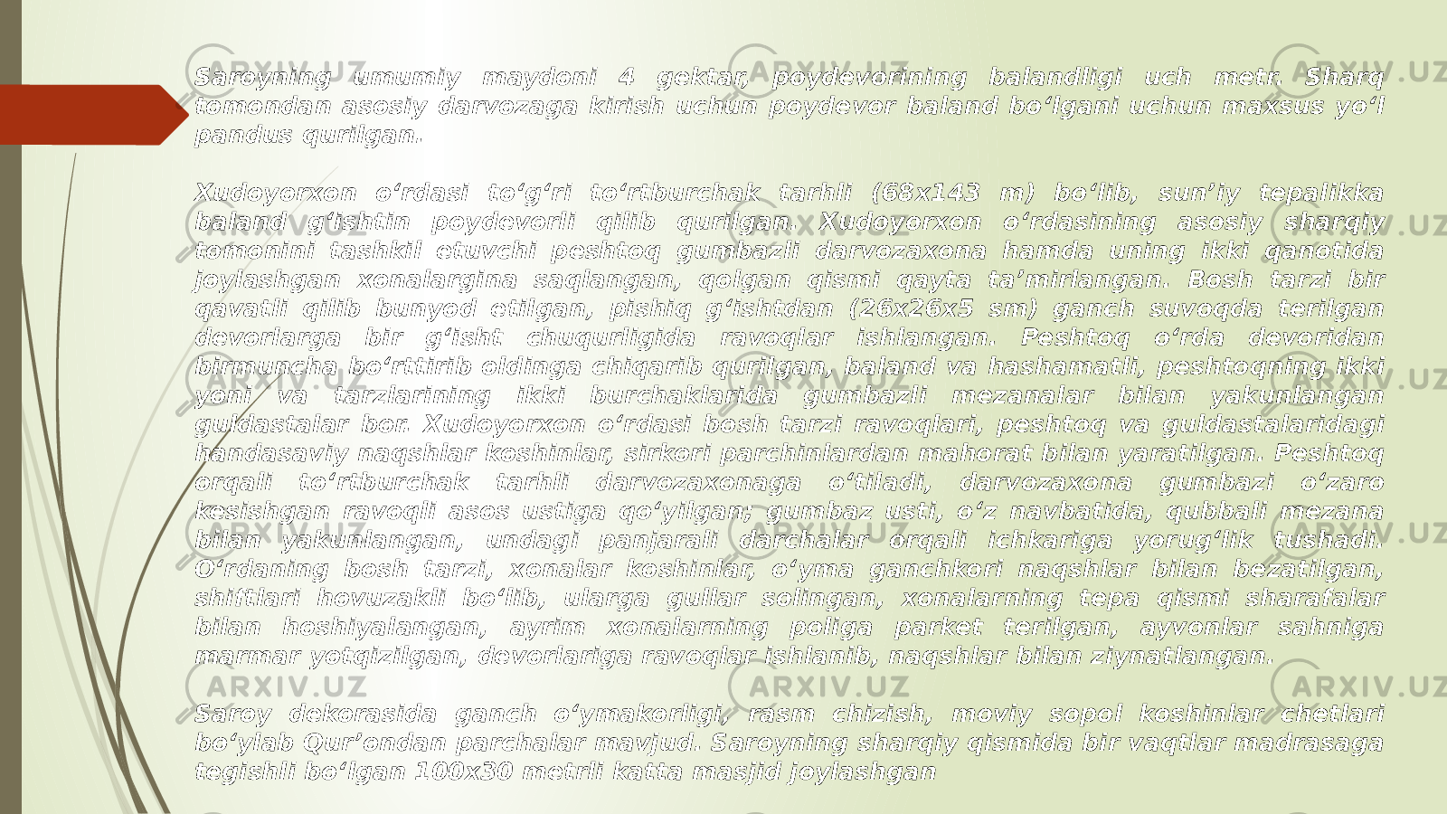 Saroyning umumiy maydoni 4 gektar, poydevorining balandligi uch metr. Sharq tomondan asosiy darvozaga kirish uchun poydevor baland boʻlgani uchun maxsus yoʻl pandus qurilgan. Xudoyorxon oʻrdasi toʻgʻri toʻrtburchak tarhli (68x143 m) boʻlib, sunʼiy tepalikka baland gʻishtin poydevorli qilib qurilgan. Xudoyorxon oʻrdasining asosiy sharqiy tomonini tashkil etuvchi peshtoq gumbazli darvozaxona hamda uning ikki qanotida joylashgan xonalargina saqlangan, qolgan qismi qayta taʼmirlangan. Bosh tarzi bir qavatli qilib bunyod etilgan, pishiq gʻishtdan (26x26x5 sm) ganch suvoqda terilgan devorlarga bir gʻisht chuqurligida ravoqlar ishlangan. Peshtoq oʻrda devoridan birmuncha boʻrttirib oldinga chiqarib qurilgan, baland va hashamatli, peshtoqning ikki yoni va tarzlarining ikki burchaklarida gumbazli mezanalar bilan yakunlangan guldastalar bor. Xudoyorxon oʻrdasi bosh tarzi ravoqlari, peshtoq va guldastalaridagi handasaviy naqshlar koshinlar, sirkori parchinlardan mahorat bilan yaratilgan. Peshtoq orqali toʻrtburchak tarhli darvozaxonaga oʻtiladi, darvozaxona gumbazi oʻzaro kesishgan ravoqli asos ustiga qoʻyilgan; gumbaz usti, oʻz navbatida, qubbali mezana bilan yakunlangan, undagi panjarali darchalar orqali ichkariga yorugʻlik tushadi. Oʻrdaning bosh tarzi, xonalar koshinlar, oʻyma ganchkori naqshlar bilan bezatilgan, shiftlari hovuzakli boʻlib, ularga gullar solingan, xonalarning tepa qismi sharafalar bilan hoshiyalangan, ayrim xonalarning poliga parket terilgan, ayvonlar sahniga marmar yotqizilgan, devorlariga ravoqlar ishlanib, naqshlar bilan ziynatlangan. Saroy dekorasida ganch o‘ymakorligi, rasm chizish, moviy sopol koshinlar chetlari bo‘ylab Qur’ondan parchalar mavjud. Saroyning sharqiy qismida bir vaqtlar madrasaga tegishli boʻlgan 100x30 metrli katta masjid joylashgan 