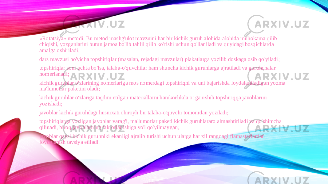 «Rotatsiya» metodi. Bu metod mashg&#39;ulot mavzuini har bir kichik guruh alohida-alohida muhokama qilib chiqishi, yozganlarini butun jamoa bo&#39;lib tahlil qilib ko&#39;rishi uchun qo&#39;llaniladi va quyidagi bosqichlarda amalga oshiriladi; dars mavzusi bo&#39;yicha topshiriqlar (masalan, rejadagi mavzular) plakatlarga yozilib doskaga osib qo&#39;yiladi; topshiriqlar soni uchta bo&#39;lsa, talaba-o&#39;quvchilar ham shuncha kichik guruhlarga ajratiladi va guruhchalar nomerlanadi; kichik guruhlar o&#39;zlarining nomerlariga mos nomerdagi topshiriqni va uni bajarishda foydalaniladigan yozma ma&#39;lumotlar paketini oladi; kichik guruhlar o&#39;zlariga taqdim etilgan materiallarni hamkorlikda o&#39;rganishib topshiriqqa javoblarini yozishadi; javoblar kichik guruhdagi husnixati chiroyli bir talaba-o&#39;quvchi tomonidan yoziladi; topshiriqlarga yozilgan javoblar varag&#39;i, ma&#39;lumotlar paketi kichik guruhlararo almashtiriladi va qo&#39;shimcha qilinadi, biroq javoblarning takrorlanishiga yo&#39;l qo&#39;yilmaygan; javoblar qaysi kichik guruhniki ekanligi ajralib turishi uchun ularga har xil rangdagi flamasterlardan foydalanish tavsiya etiladi. 