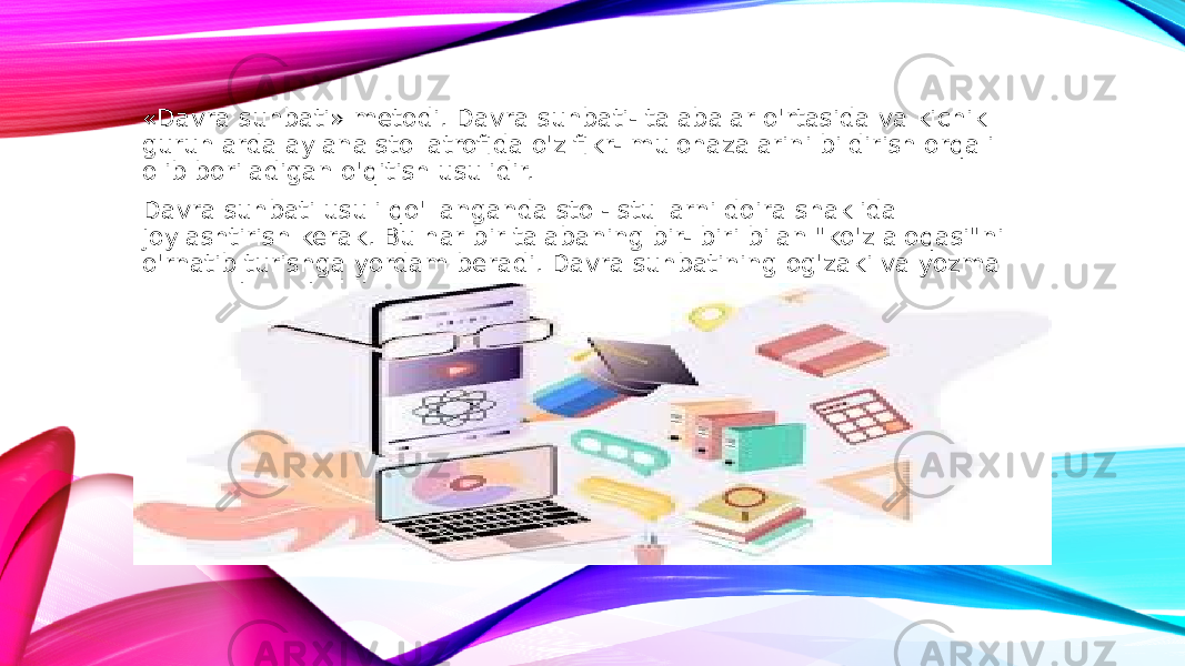 «Davra suhbati» metodi. Davra suhbati- talabalar o&#39;rtasida va kichik guruhlarda aylana stol atrofida o&#39;z fikr- mulohazalarini bildirish orqali olib boriladigan o&#39;qitish usulidir. Davra suhbati usuli qo&#39;llanganda stol- stullarni doira shaklida joylashtirish kerak. Bu har bir talabaning bir- biri bilan &#34;ko&#39;z aloqasi&#34;ni o&#39;rnatib turishga yordam beradi. Davra suhbatining og&#39;zaki va yozma shakllari mavjuddir. 