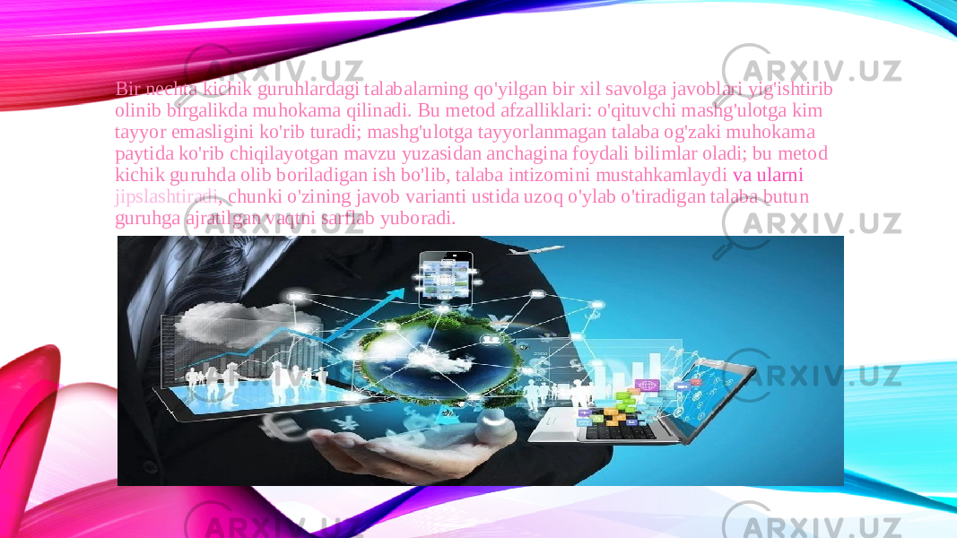 Bir nechta kichik guruhlardagi talabalarning qo&#39;yilgan bir xil savolga javoblari yig&#39;ishtirib olinib birgalikda muhokama qilinadi. Bu metod afzalliklari: o&#39;qituvchi mashg&#39;ulotga kim tayyor emasligini ko&#39;rib turadi; mashg&#39;ulotga tayyorlanmagan talaba og&#39;zaki muhokama paytida ko&#39;rib chiqilayotgan mavzu yuzasidan anchagina foydali bilimlar oladi; bu metod kichik guruhda olib boriladigan ish bo&#39;lib, talaba intizomini mustahkamlaydi  va ularni jipslashtiradi , chunki o&#39;zining javob varianti ustida uzoq o&#39;ylab o&#39;tiradigan talaba butun guruhga ajratilgan vaqtni sarflab yuboradi. 