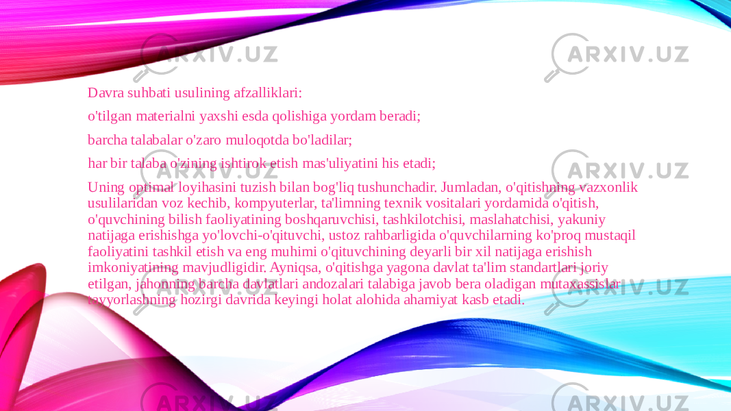 Davra suhbati usulining afzalliklari: o&#39;tilgan materialni yaxshi esda qolishiga yordam beradi; barcha talabalar o&#39;zaro muloqotda bo&#39;ladilar; har bir talaba o&#39;zining ishtirok etish mas&#39;uliyatini his etadi; Uning optimal loyihasini tuzish bilan bog&#39;liq tushunchadir. Jumladan, o&#39;qitishning vazxonlik usulilaridan voz kechib, kompyuterlar, ta&#39;limning texnik vositalari yordamida o&#39;qitish, o&#39;quvchining bilish faoliyatining boshqaruvchisi, tashkilotchisi, maslahatchisi, yakuniy natijaga erishishga yo&#39;lovchi-o&#39;qituvchi, ustoz rahbarligida o&#39;quvchilarning ko&#39;proq mustaqil faoliyatini tashkil etish va eng muhimi o&#39;qituvchining deyarli bir xil natijaga erishish imkoniyatining mavjudligidir. Ayniqsa, o&#39;qitishga yagona davlat ta&#39;lim standartlari joriy etilgan, jahonning barcha davlatlari andozalari talabiga javob bera oladigan mutaxassislar tayyorlashning hozirgi davrida keyingi holat alohida ahamiyat kasb etadi. 