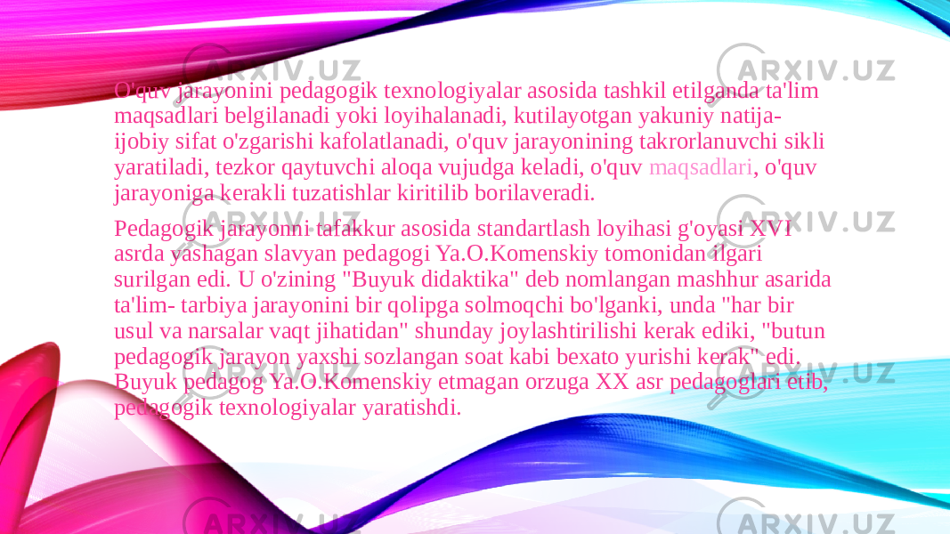 O&#39;quv jarayonini pedagogik texnologiyalar asosida tashkil etilganda ta&#39;lim maqsadlari belgilanadi yoki loyihalanadi, kutilayotgan yakuniy natija- ijobiy sifat o&#39;zgarishi kafolatlanadi, o&#39;quv jarayonining takrorlanuvchi sikli yaratiladi, tezkor qaytuvchi aloqa vujudga keladi, o&#39;quv  maqsadlari , o&#39;quv jarayoniga kerakli tuzatishlar kiritilib borilaveradi. Pedagogik jarayonni tafakkur asosida standartlash loyihasi g&#39;oyasi XVI asrda yashagan slavyan pedagogi Ya.O.Komenskiy tomonidan ilgari surilgan edi. U o&#39;zining &#34;Buyuk didaktika&#34; deb nomlangan mashhur asarida ta&#39;lim- tarbiya jarayonini bir qolipga solmoqchi bo&#39;lganki, unda &#34;har bir usul va narsalar vaqt jihatidan&#34; shunday joylashtirilishi kerak ediki, &#34;butun pedagogik jarayon yaxshi sozlangan soat kabi bexato yurishi kerak&#34; edi. Buyuk pedagog Ya.O.Komenskiy etmagan orzuga XX asr pedagoglari etib, pedagogik texnologiyalar yaratishdi. 