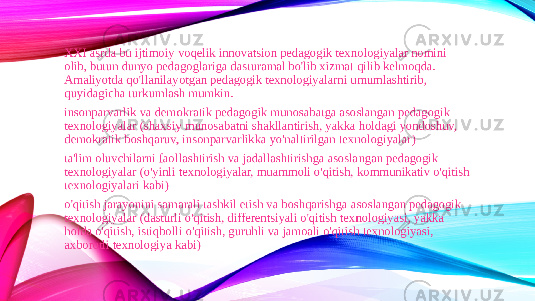 XXI asrda bu ijtimoiy voqelik innovatsion pedagogik texnologiyalar nomini olib, butun dunyo pedagoglariga dasturamal bo&#39;lib xizmat qilib kelmoqda. Amaliyotda qo&#39;llanilayotgan pedagogik texnologiyalarni umumlashtirib, quyidagicha turkumlash mumkin. insonparvarlik va demokratik pedagogik munosabatga asoslangan pedagogik texnologiyalar (shaxsiy munosabatni shakllantirish, yakka holdagi yondoshuv, demokratik boshqaruv, insonparvarlikka yo&#39;naltirilgan texnologiyalar) ta&#39;lim oluvchilarni faollashtirish va jadallashtirishga asoslangan pedagogik texnologiyalar (o&#39;yinli texnologiyalar, muammoli o&#39;qitish, kommunikativ o&#39;qitish texnologiyalari kabi) o&#39;qitish jarayonini samarali tashkil etish va boshqarishga asoslangan pedagogik texnologiyalar (dasturli o&#39;qitish, differentsiyali o&#39;qitish texnologiyasi, yakka holda o&#39;qitish, istiqbolli o&#39;qitish, guruhli va jamoali o&#39;qitish texnologiyasi, axborotli texnologiya kabi) 