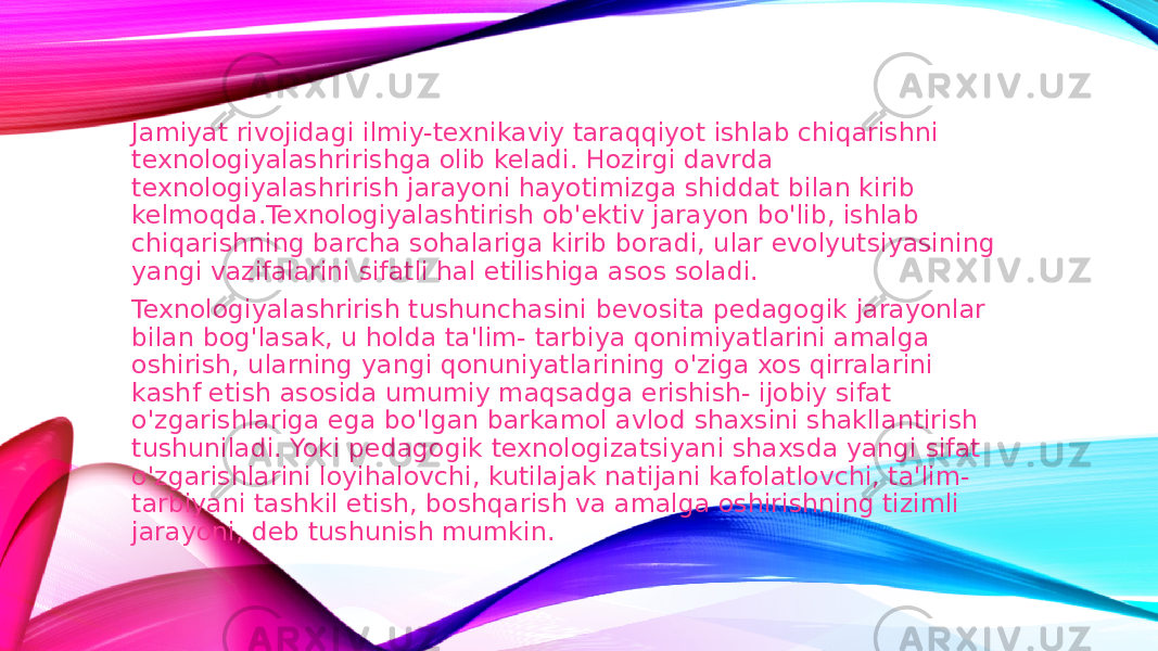 Jamiyat rivojidagi ilmiy-texnikaviy taraqqiyot ishlab chiqarishni texnologiyalashririshga olib keladi. Hozirgi davrda texnologiyalashrirish jarayoni hayotimizga shiddat bilan kirib kelmoqda.Texnologiyalashtirish ob&#39;ektiv jarayon bo&#39;lib, ishlab chiqarishning barcha sohalariga kirib boradi, ular evolyutsiyasining yangi vazifalarini sifatli hal etilishiga asos soladi. Texnologiyalashrirish tushunchasini bevosita pedagogik jarayonlar bilan bog&#39;lasak, u holda ta&#39;lim- tarbiya qonimiyatlarini amalga oshirish, ularning yangi qonuniyatlarining o&#39;ziga xos qirralarini kashf etish asosida umumiy maqsadga erishish- ijobiy sifat o&#39;zgarishlariga ega bo&#39;lgan barkamol avlod shaxsini shakllantirish tushuniladi. Yoki pedagogik texnologizatsiyani shaxsda yangi sifat o&#39;zgarishlarini loyihalovchi, kutilajak natijani kafolatlovchi, ta&#39;lim- tarbiyani tashkil etish, boshqarish va amalga oshirishning tizimli jarayoni, deb tushunish mumkin. 