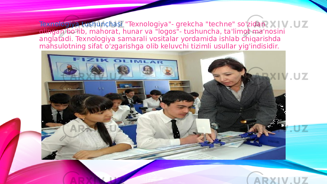 Texnologiya tushunchasi &#34;Texnologiya&#34;- grekcha &#34;techne&#34; so&#39;zidan olingan bo&#39;lib, mahorat, hunar va &#34;logos&#34;- tushuncha, ta&#39;limot ma&#39;nosini anglatadi. Texnologiya samarali vositalar yordamida ishlab chiqarishda mahsulotning sifat o&#39;zgarishga olib keluvchi tizimli usullar yig&#39;indisidir. 