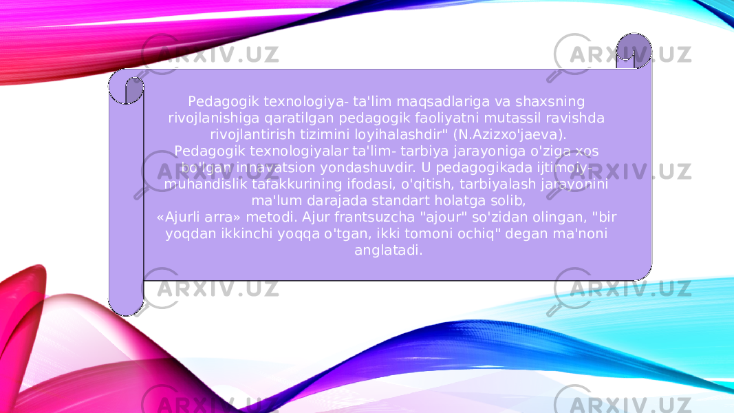 Pedagogik texnologiya- ta&#39;lim maqsadlariga va shaxsning rivojlanishiga qaratilgan pedagogik faoliyatni mutassil ravishda rivojlantirish tizimini loyihalashdir&#34; (N.Azizxo&#39;jaeva). Pedagogik texnologiyalar ta&#39;lim- tarbiya jarayoniga o&#39;ziga xos bo&#39;lgan innavatsion yondashuvdir. U pedagogikada ijtimoiy- muhandislik tafakkurining ifodasi, o&#39;qitish, tarbiyalash jarayonini ma&#39;lum darajada standart holatga solib, «Ajurli arra» metodi. Ajur frantsuzcha &#34;ajour&#34; so&#39;zidan olingan, &#34;bir yoqdan ikkinchi yoqqa o&#39;tgan, ikki tomoni ochiq&#34; degan ma&#39;noni anglatadi. 