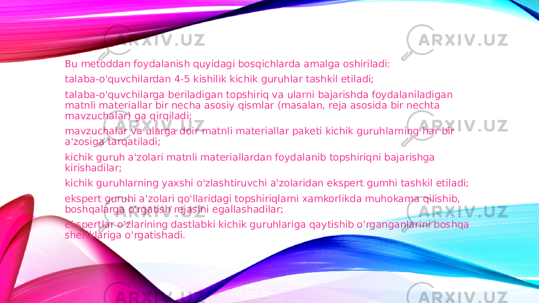 Bu metoddan foydalanish quyidagi bosqichlarda amalga oshiriladi: talaba-o&#39;quvchilardan 4-5 kishilik kichik guruhlar tashkil etiladi; talaba-o&#39;quvchilarga beriladigan topshiriq va ularni bajarishda foydalaniladigan matnli materiallar bir necha asosiy qismlar (masalan, reja asosida bir nechta mavzuchalar) ga qirqiladi; mavzuchalar va ularga doir matnli materiallar paketi kichik guruhlarning har bir a&#39;zosiga tarqatiladi; kichik guruh a&#39;zolari matnli materiallardan foydalanib topshiriqni bajarishga kirishadilar; kichik guruhlarning yaxshi o&#39;zlashtiruvchi a&#39;zolaridan ekspert gumhi tashkil etiladi; ekspert guruhi a&#39;zolari qo&#39;llaridagi topshiriqlarni xamkorlikda muhokama qilishib, boshqalarga o&#39;rgatish rejasini egallashadilar; ekspertlar o&#39;zlarining dastlabki kichik guruhlariga qaytishib o&#39;rganganlarini boshqa sheriklariga o&#39;rgatishadi. 