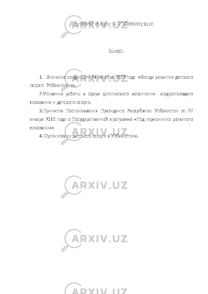 Детский спорт в Узбекистане План. 1. Значение созданного 24 октября 2002 года «Фонда развития детского спорта Узбекистана». 2.Усиление работы в сфере физического воспитания подрастающего поколения и детского спорта. 3.Принятие П остановления Президента Республики Узбекистан от 27 января 2010 года о Государственной программе «Год гармонично развитого поколения» 4. Организации детского спорта в Узбекистане. 