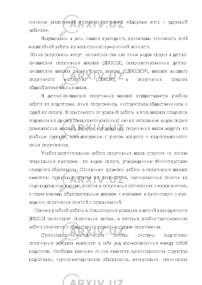 значение реализуемой в стране программы «Здоровая мать – здоровый ребенок». Вслушиваясь в речь нашего президента, понимаешь значимость этой масштабной работы по воспитанию гармоничной личности. Ю ные спортсмены могут заниматься тем или иным видом спорта в детско- юношеских спортивных школах (ДЮСШ), специализированных детско- юношеских школах олимпийского резерва (СДЮШОР), школах высшего спортивного мастерства (ШВСМ), в спортивных секциях общеобразовательных школ. В детско-юношеских спортивных школах осуществляется учеб ная работа по подготовке юных спортсменов, инструкторов-об щественников и судей по спорту. В зависимости от условий рабо ты в этих школах создаются отделения по одному (специализи рованные) или по нескольким видам спорта (комплексные шко лы). Занятия в отделениях спортивных школ ведутся по учебным группам, комплектуемым с учетом возраста и подготовленности юных спортсменов. Учебно-воспитательная работа спортивных школ строится на основе специальных программ по видам спорта, утвержденным Министерством народного образования. Основными формами ра боты в спортивных школах являются: групповые занятия по рас писанию, тренировочные занятия по индивидуальным планам, участие в спортивных состязаниях и мероприятиях, а также по мощь образовательным школам и махаллям в организации и про - ведении спортивных занятий и соревнований. Помимо учебной работы в стационарных условиях в летний период многие ДЮСШ организуют спортивные лагеря, в кото рых учебно-тренировочная работа сочетается с общественно по лезным трудом спортсменов. Организационно-методические основы системы подготовки спортивных резервов включают в себя ряд взаимосвязанных между собой подсистем. Наиболее важными из них являются организационная структура подготовки, научно-методическое обеспечение, материально- техническая 