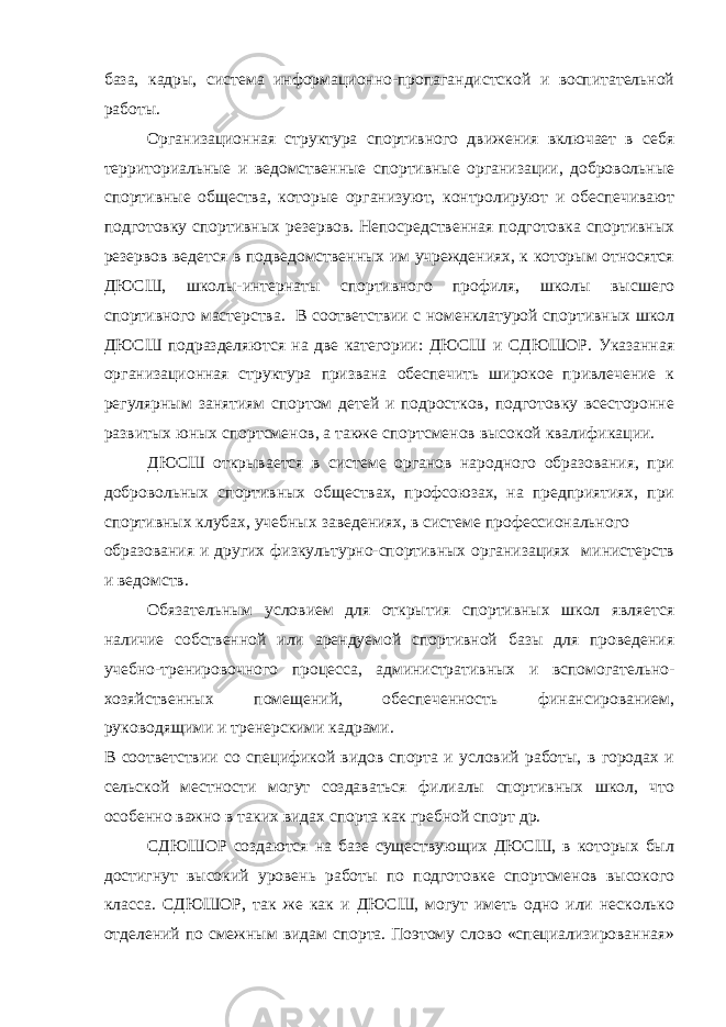 база, кадры, система информационно-пропагандистской и воспитательной работы. Организационная структура спортивного движения включает в себя территориальные и ведомственные спортивные организации, добровольные спортивные общества, которые организуют, контролируют и обеспечивают подготовку спортивных резервов. Непосредственная подготовка спортивных резервов ведется в подведомственных им учреждениях, к которым относятся ДЮСШ, школы-интернаты спортивного профиля, школы высшего спортивного мастерства. В соответствии с номенклатурой спортивных школ ДЮСШ подразделяются на две категории: ДЮСШ и СДЮШОР. Указанная организационная структура призвана обеспечить широкое привлечение к регулярным занятиям спортом детей и подростков, подготовку всесторонне развитых юных спортсменов, а также спортсменов высокой квалификации. ДЮСШ открывается в системе органов народного образования, при добровольных спортивных обществах, профсоюзах, на предприятиях, при спортивных клубах, учебных заведениях, в системе профессионального образования и других физкультурно-спортивных организациях министерств и ведомств. Обязательным условием для открытия спортивных школ является наличие собственной или арендуемой спортивной базы для проведения учебно-тренировочного процесса, административных и вспомогательно- хозяйственных помещений, обеспеченность финансированием, руководящими и тренерскими кадрами. В соответствии со спецификой видов спорта и условий работы, в городах и сельской местности могут создаваться филиалы спортивных школ, что особенно важно в таких видах спорта как гребной спорт др. СДЮШОР создаются на базе существующих ДЮСШ, в которых был достигнут высокий уровень работы по подготовке спортсменов высокого класса. СДЮШОР, так же как и ДЮСШ, могут иметь одно или несколько отделений по смежным видам спорта. Поэтому слово «специализированная» 